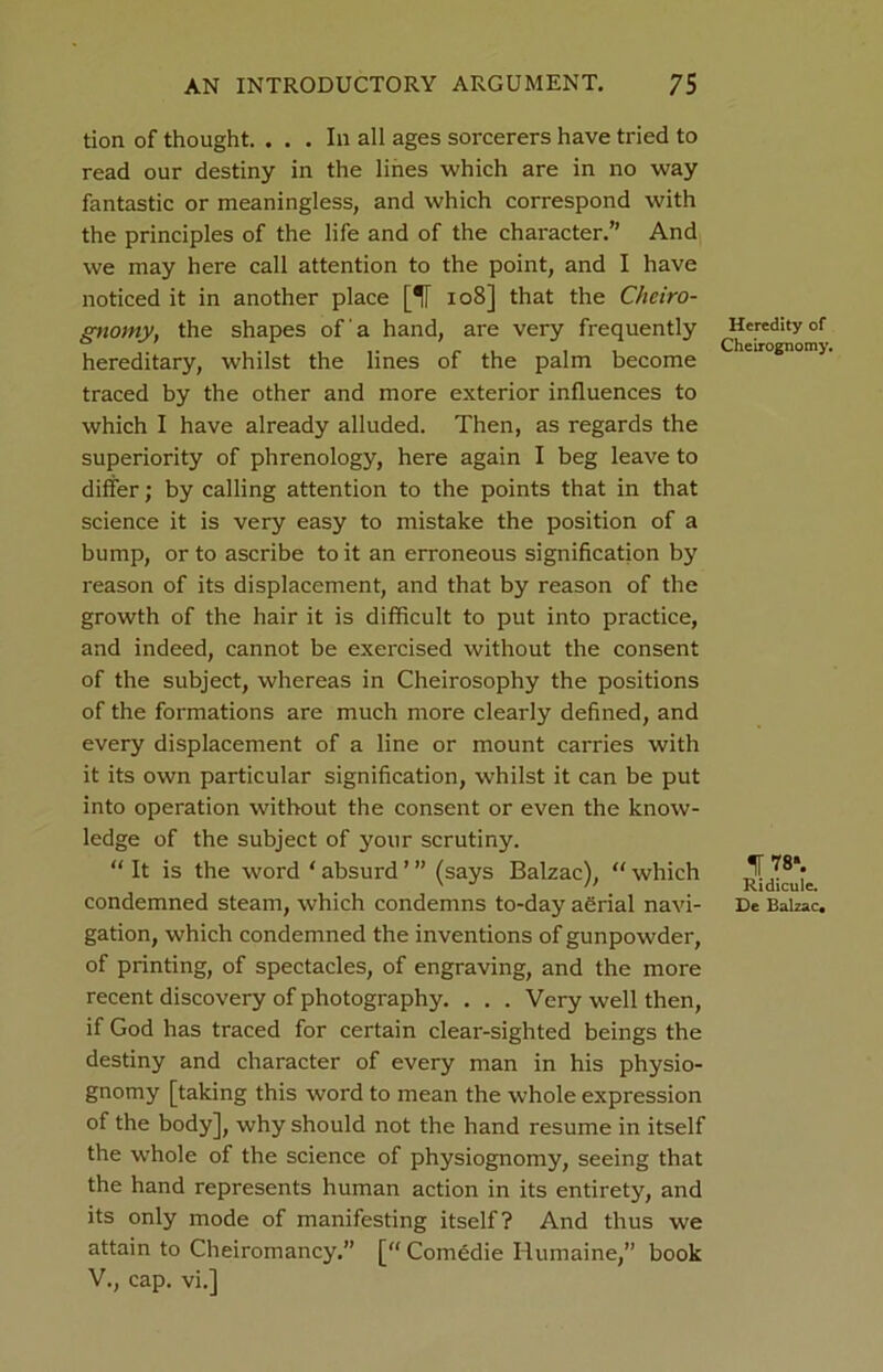 tion of thought. ... In all ages sorcerers have tried to read our destiny in the lines which are in no way fantastic or meaningless, and which correspond with the principles of the life and of the character.” And we may here call attention to the point, and I have noticed it in another place [5T 108] that the Cheiro- gnomy, the shapes of a hand, are very frequently hereditary, whilst the lines of the palm become traced by the other and more exterior influences to which I have already alluded. Then, as regards the superiority of phrenology, here again I beg leave to differ; by calling attention to the points that in that science it is very easy to mistake the position of a bump, or to ascribe to it an erroneous signification by reason of its displacement, and that by reason of the growth of the hair it is difficult to put into practice, and indeed, cannot be exercised without the consent of the subject, whereas in Cheirosophy the positions of the formations are much more clearly defined, and every displacement of a line or mount carries with it its own particular signification, whilst it can be put into operation without the consent or even the know- ledge of the subject of your scrutiny. “ It is the word * absurd ’ ” (says Balzac), “ which condemned steam, which condemns to-day adrial navi- gation, which condemned the inventions of gunpowder, of printing, of spectacles, of engraving, and the more recent discovery of photography. . . . Very well then, if God has traced for certain clear-sighted beings the destiny and character of every man in his physio- gnomy [taking this word to mean the whole expression of the body], why should not the hand resume in itself the whole of the science of physiognomy, seeing that the hand represents human action in its entirety, and its only mode of manifesting itself? And thus we attain to Cheiromancy.” [ Comedie Humaine,” book V., cap. vi.] Heredity of Cheirognomy. IF 78*. Ridicule. De Balzac.