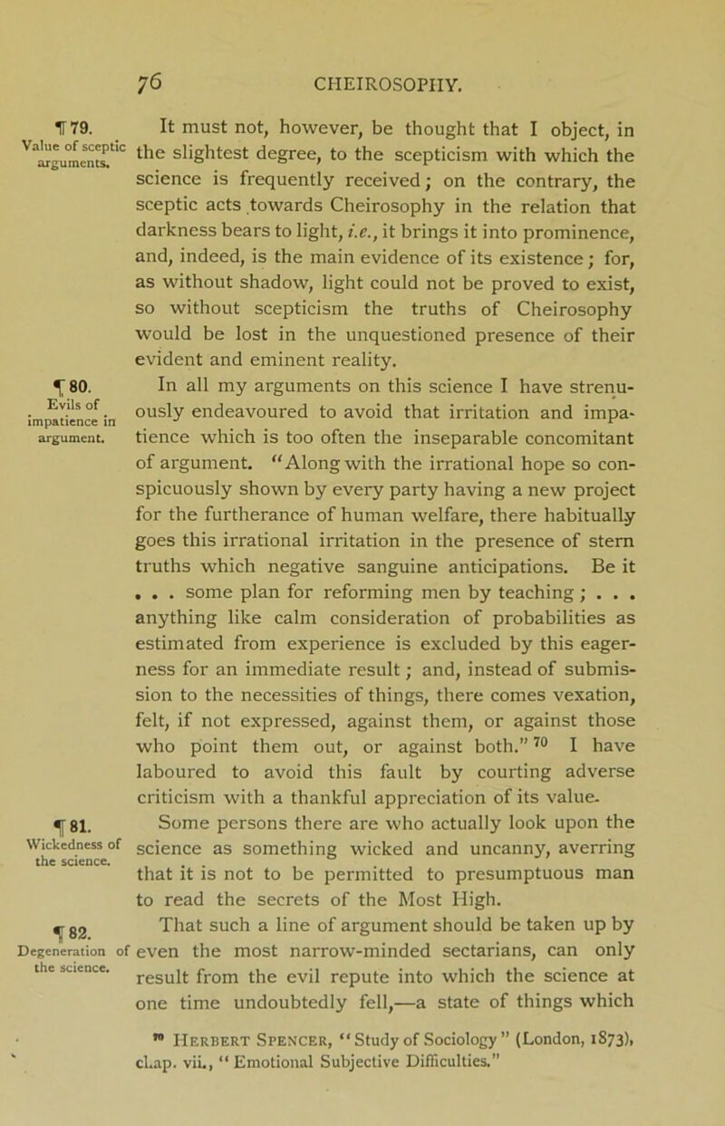 IT 79. Value of sceptic arguments. \ 80. Evils of impatience in argument. fsi. Wickedness of the science. If 82. Degeneration of the science. It must not, however, be thought that I object, in the slightest degree, to the scepticism with which the science is frequently received; on the contrary, the sceptic acts towards Cheirosophy in the relation that darkness bears to light, i.e., it brings it into prominence, and, indeed, is the main evidence of its existence; for, as without shadow, light could not be proved to exist, so without scepticism the truths of Cheirosophy would be lost in the unquestioned presence of their evident and eminent reality. In all my arguments on this science I have strenu- ously endeavoured to avoid that irritation and impa- tience which is too often the inseparable concomitant of argument. “Along with the irrational hope so con- spicuously shown by every party having a new project for the furtherance of human welfare, there habitually goes this irrational irritation in the presence of stern truths which negative sanguine anticipations. Be it . . . some plan for reforming men by teaching; . . . anything like calm consideration of probabilities as estimated from experience is excluded by this eager- ness for an immediate result; and, instead of submis- sion to the necessities of things, there comes vexation, felt, if not expressed, against them, or against those who point them out, or against both.”70 I have laboured to avoid this fault by courting adverse criticism with a thankful appreciation of its value. Some persons there are who actually look upon the science as something wicked and uncanny, averring that it is not to be permitted to presumptuous man to read the secrets of the Most High. That such a line of argument should be taken up by even the most narrow-minded sectarians, can only result from the evil repute into which the science at one time undoubtedly fell,—a state of things which ™ Herbert Spencer, “ Study of Sociology ” (London, 1S73), cl.ap. viL, “ Emotional Subjective Difficulties.”