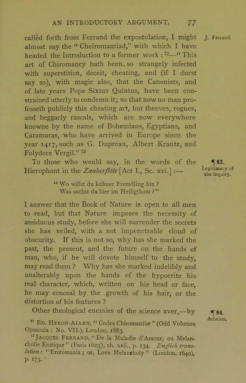 called forth from Ferrand the expostulation, I might almost say the “ Cheiromantiad,” with which I have headed the Introduction to a former work :72—“ This art of Chiromancy hath been.so strangely infected with superstition, deceit, cheating, and (if I durst say so), with magic also, that the Canonists, and of late years Pope Sixtus Quintus, have been con- strained utterly to condemn it; so that now no man pro- fesseth publicly this cheating art, but theeves, rogues, and beggarly rascals, which are now everywhere knowne by the name of Bohemians, Egyptians, and Caramaras, who have arrived in Europe since the year 1417, such as G. Dupreau, Albert Krantz, and Polydore Vergil.” 72 To those who would say, in the words of the Hierophant in the Zauberflote [Act I., Sc. xvi.] :— “ Wo willst du kiihner Fremdling hin ? Was suchst du hier im Heiligthum ? ” I answer that the Book of Nature is open to all men to read, but that Nature imposes the necessity of assiduous study, before she will surrender the secrets she has veiled, with a not impenetrable cloud of obscurity. If this is not so, why has she marked the past, the present, and the future on the hands of man, who, if he will devote himself to the study, may read them ? Why has she marked indelibly and unalterably upon the hands of the hypocrite his real character, which, written on his head or face, he may conceal by the growth of his hair, or the distortion of his features ? Other theological enemies of the science aver,—by n Ed. Heron-Allen, “ Codex Chiromantiae ” (Odd Volumes Opuscula : No. VII.), London, 1883. Jacques Ferrand, “De la Maladie d’Amour, ou Melan- cholie Erotique” (Paris 1623), c’n. xxii., p. 134. English trans- lation: “Erotomania; or, Love Melancholy” (London, 1640), P- 173- ' J. Ferrand. 183. Legitimacy of the inquiry. 184. Atheism.