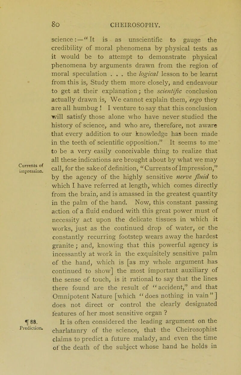 Currents of impression. I88- Prediction. science: —“It is as unscientific to gauge the credibility of moral phenomena by physical tests as it would be to attempt to demonstrate physical phenomena by arguments drawn from the region of moral speculation . . . the logical lesson to be learnt from this is, Study them more closely, and endeavour to get at their explanation; the scientific conclusion actually drawn is, We cannot explain them, ergo they are all humbug ! I venture to say that this conclusion will satisfy those alone who have never studied the history of science, and who are, therefore, not aware that every addition to our knowledge has been made in the teeth of scientific opposition.” It seems to me’ to be a very easily conceivable thing to realize that all these indications are brought about by what we may call, for the sake of definition, “Currents of Impression,” by the agency of the highly sensitive nerve fluid to which I have referred at length, which comes directly from the brain, and is amassed in the greatest quantity in the palm of the hand. Now, this constant passing action of a fluid endued with this great power must of necessity act upon the delicate tissues in which it works, just as the continued drop of water, or the constantly recurring footstep wears away the hardest granite; and, knowing that this powerful agency is incessantly at work in the exquisitely sensitive palm of the hand, which is [as my whole argument has continued to show] the most important auxiliary of the sense of touch, is it rational to say that the lines there found are the result of “ accident,” and that Omnipotent Nature [which “ does nothing in vain ” ] does not direct or control the clearly designated features of her most sensitive organ ? It is often considered the leading argument on the charlatanry of the science, that the Cheirosophist claims to predict a future malady, and even the time of the death of the subject whose hand he holds in