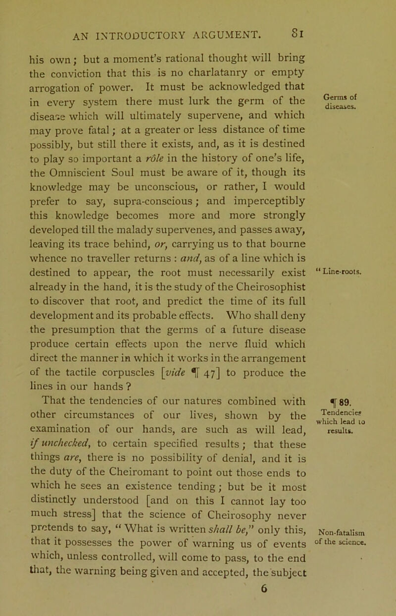 Si his own; but a moment’s rational thought will bring the conviction that this is no charlatanry or empty arrogation of power. It must be acknowledged that in every system there must lurk the germ of the disease which will ultimately supervene, and which may prove fatal; at a greater or less distance of time possibly, but still there it exists, and, as it is destined to play so important a role in the history of one’s life, the Omniscient Soul must be aware of it, though its knowledge may be unconscious, or rather, I would prefer to say, supra-conscious; and imperceptibly this knowledge becomes more and more strongly developed till the malady supervenes, and passes away, leaving its trace behind, or, carrying us to that bourne whence no traveller returns : and, as of a line which is destined to appear, the root must necessarily exist already in the hand, it is the study of the Cheirosophist to discover that root, and predict the time of its full development and its probable effects. Who shall deny the presumption that the germs of a future disease produce certain effects upon the nerve fluid which direct the manner in which it works in the arrangement of the tactile corpuscles [vide 47] to produce the lines in our hands ? That the tendencies of our natures combined with other circumstances of our lives, shown by the examination of our hands, are such as will lead, if unchecked, to certain specified results; that these things are, there is no possibility of denial, and it is the duty of the Cheiromant to point out those ends to which he sees an existence tending; but be it most distinctly understood [and on this I cannot lay too much stress] that the science of Cheirosophy never pretends to say, “ What is written shall be,” only this, that it possesses the power of warning us of events which, unless controlled, will come to pass, to the end that, the warning being given and accepted, the subject 6 Germs of diseases. “ Line-roots. IF 89. Tendencies which lead 10 results. Non-fatalism of the science.