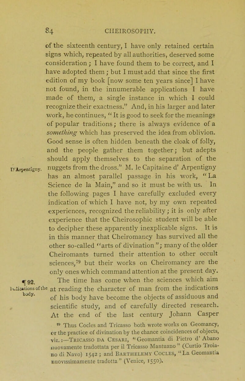 of the sixteenth century, I have only retained certain signs which, repeated by all authorities, deserved some consideration ; I have found them to be correct, and I have adopted them; but I must add that since the first edition of my book [now some ten years since] I have not found, in the innumerable applications I have made of them, a single instance in which I could recognize their exactness.” And, in his larger and later work, he continues, “ It is good to seek for the meanings of popular traditions; there is always evidence of a something which has preserved the idea from oblivion. Good sense is often hidden beneath the cloak of folly, and the people gather them together; but adepts should apply themselves to the separation of the D'Arpentigny. nuggets from the dross.” M. le Capitaine d’ Arpentigny has an almost parallel passage in his work, “ La Science de la Main,” and so it must be with us. In the following pages I have carefully excluded every indication of which I have not, by my own repeated experiences, recognized the reliability; it is only after experience that the Cheirosophic student will be able to decipher these apparently inexplicable signs. It is in this manner that Cheiromancy has survived all the other so-called “arts of divination many of the older Cheiromants turned their attention to other occult sciences,79 but their works on Cheiromancy are the only ones which command attention at the present day. ^rg2. The time has come when the sciences which aim l t.iications of the a(- reading the character of man from the indications of his body have become the objects of assiduous and scientific study, and of carefully directed research. At the end of the last century Johann Casper n Thus Codes and Tricasso both wrote works on Geoniancy, or the practice of divination by the chance coincidences of objects, viz.:—Tricasso da Cesari, “ Geomantia di Pietro d' Abano jiuovamente tradottata per il Tricasso Mantuano ” (Curtio Troia- no di Navo) 1542 ; and Barthelemy Cocles, “La Geomantia nuovissimamente tradotta ” (Venice, 155°)-