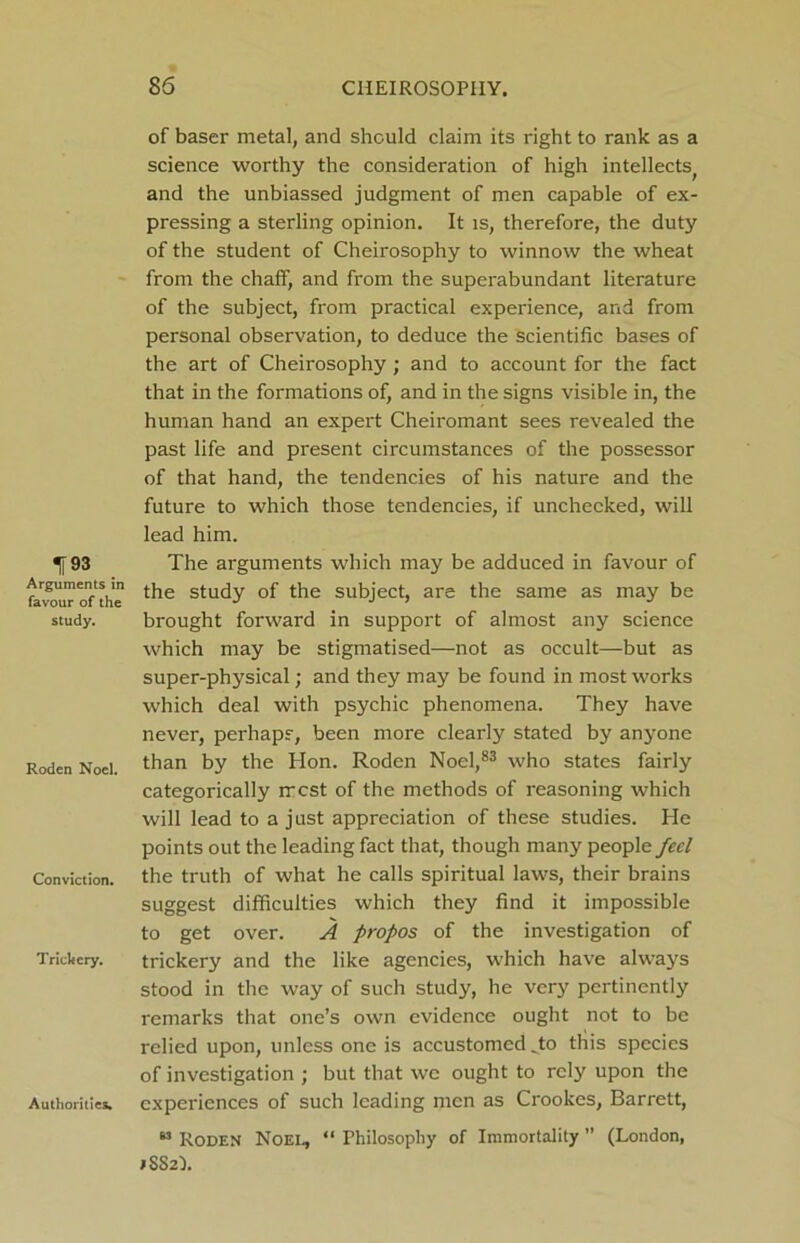 IT »3 Arguments in favour of the study. Roden Noel. Conviction. Trickery. Authorities. of baser metal, and should claim its right to rank as a science worthy the consideration of high intellects^ and the unbiassed judgment of men capable of ex- pressing a sterling opinion. It is, therefore, the duty of the student of Cheirosophy to winnow the wheat from the chaff, and from the superabundant literature of the subject, from practical experience, and from personal observation, to deduce the scientific bases of the art of Cheirosophy; and to account for the fact that in the formations of, and in the signs visible in, the human hand an expert Cheiromant sees revealed the past life and present circumstances of the possessor of that hand, the tendencies of his nature and the future to which those tendencies, if unchecked, will lead him. The arguments which may be adduced in favour of the study of the subject, are the same as may be brought forward in support of almost any science which may be stigmatised—not as occult—but as super-physical; and they may be found in most works which deal with psychic phenomena. They have never, perhaps, been more clearly stated by anyone than by the Hon. Roden Noel,83 who states fairly categorically rrcst of the methods of reasoning which will lead to a just appreciation of these studies. He points out the leading fact that, though many people feel the truth of what he calls spiritual laws, their brains suggest difficulties which they find it impossible to get over. A propos of the investigation of trickery and the like agencies, which have always stood in the way of such study, he very pertinently remarks that one’s own evidence ought not to be relied upon, unless one is accustomed To this species of investigation ; but that we ought to rely upon the experiences of such leading men as Crookes, Barrett, 63 Roden Noel, “ Philosophy of Immortality ” (London, ;SS2l.