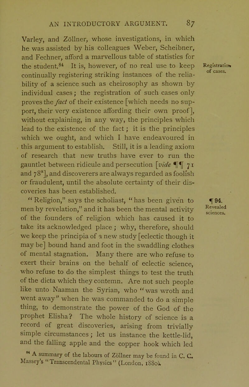 Varley, and Zollner, whose investigations, in which he was assisted by his colleagues Weber, Scheibner, and Fechner, afford a marvellous table of statistics for the student.84 It is, however, of no real use to keep continually registering striking instances of the relia- bility of a science such as cheirosophy as shown by individual cases; the registration of such cases only proves the fact of their existence [which needs no sup- port, their very existence affording their own proof], without explaining, in any way, the principles which lead to the existence of the fact; it is the principles which we ought, and which I have endeavoured in this argument to establish. Still, it is a leading axiom of research that new truths have ever to run the gauntlet between ridicule and persecution [vide 71 and 78“], and discoverers are always regarded as foolish or fraudulent, until the absolute certainty of their dis- coveries has been established. “ Religion,” says the scholiast, “ has been given to men by revelation,” and it has been the mental activity of the founders of religion which has caused it to take its acknowledged place ; why, therefore, should we keep the principia of a new study [eclectic though it may be] bound hand and foot in the swaddling clothes of mental stagnation. Many there are who refuse to exert their brains on the behalf of eclectic science, who refuse to do the simplest things to test the truth of the dicta which they contemn. Are not such people like unto Naaman the Syrian, who “was wroth and went away” when he was commanded to do a simple thing, to demonstrate the power of the God of the prophet Elisha? The whole history of science is a record of great discoveries, arising from trivially simple circumstances; let us instance the kettle-lid, and the falling apple and the copper hook which led * ^ sumniary of the labours of Zollner may be found in C. C. Massey’s “Transcendental Physics” (London, iSSoi. Registration of cases. f94. Revealed sciences.