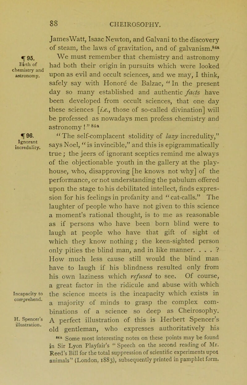 f 95. Birth of chemistry and astronomy. 196. Ignorant incredulity. Incapacity to comprehend. H. Spencer’s illustration. JamesWatt, Isaac Newton, and Galvani to the discovery of steam, the laws of gravitation, and of galvanism.84* We must remember that chemistry and astronomy had both their origin in pursuits which were looked upon as evil and occult sciences, and we may, I think, safely say with Honord de Balzac, “ In the present day so many established and authentic facts have been developed from occult sciences, that one day these sciences [i.e., those of so-called divination] will be professed as nowadays men profess chemistry and astronomy! ”84a “ The self-complacent stolidity of lazy incredulity,” says Noel, “ is invincible,” and this is epigrammatically true; the jeers of ignorant sceptics remind me always of the objectionable youth in the gallery at the play- house, who, disapproving [he knows not why] of the performance, or not understanding the pabulum offered upon the stage to his debilitated intellect, finds expres- sion for his feelings in profanity and “ cat-calls.” The laughter of people who have not given to this science a moment’s rational thought, is to me as reasonable as if persons who have been born blind were to laugh at people who have that gift of sight of which they know nothing; the keen-sighted person only pities the blind man, and in like manner. . . . ? How much less cause still would the blind man have to laugh if his blindness resulted only from his own laziness which refused to see. Of course, a great factor in the ridicule and abuse with which the science meets is the incapacity which exists in a majority of minds to grasp the complex com- binations of a science so deep as Cheirosophy. A perfect illustration of this is Herbert Spencer’s old gentleman, who expresses authoritatively his M» Some most interesting notes on these points may be found in Sir Lyon Playfair’s “ Speech on the second reading of Mr. Reed’s Bill for the total suppression of scientific experiments upon animals” (London, 1S83), subsequently printed in pamphlet form.