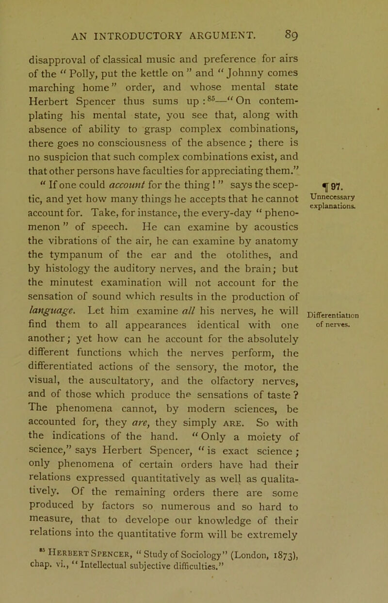 disapproval of classical music and preference for airs of the “ Polly, put the kettle on ” and “ Johnny comes marching home” order, and whose mental state Herbert Spencer thus sums up :85—“ On contem- plating his mental state, you see that, along with absence of ability to grasp complex combinations, there goes no consciousness of the absence ; there is no suspicion that such complex combinations exist, and that other persons have faculties for appreciating them.”  If one could account for the thing ! ” says the seep- ^ 97. tic, and yet how many things he accepts that he cannot Unnecessary & 1 explanations. account for. Take, for instance, the every-day “ pheno- menon ” of speech. He can examine by acoustics the vibrations of the air, he can examine by anatomy the tympanum of the ear and the otolithes, and by histology the auditory nerves, and the brain; but the minutest examination will not account for the sensation of sound which results in the production of language. Let him examine all his nerves, he will Differentiation find them to all appearances identical with one of nerves, another; yet how can he account for the absolutely different functions which the nerves perform, the differentiated actions of the sensory, the motor, the visual, the auscultatory, and the olfactory nerves, and of those which produce the sensations of taste ? The phenomena cannot, by modern sciences, be accounted for, they are, they simply are. So with the indications of the hand. “ Only a moiety of science,” says Herbert Spencer, “ is exact science ; only phenomena of certain orders have had their relations expressed quantitatively as well as qualita- tively. Of the remaining orders there are some produced by factors so numerous and so hard to measure, that to develope our knowledge of their relations into the quantitative form will be extremely *5 Herbert Spencer, “ Study of Sociology” (London, 1873), chap, vi., “Intellectual subjective difficulties.”