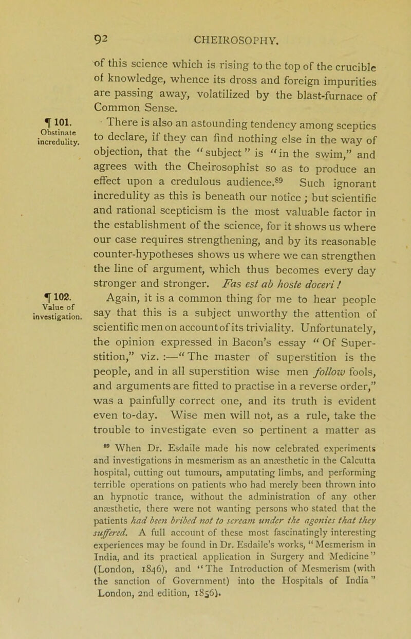 If 101. Obstinate incredulity. If 102. Value of investigation. of this science which is rising to the top of the crucible of knowledge, whence its dross and foreign impurities are passing away, volatilized by the blast-furnace of Common Sense. There is also an astounding tendency among sceptics to declare, if they can find nothing else in the way of objection, that the  subject ” is  in the swim,” and agrees with the Cheirosophist so as to produce an effect upon a credulous audience.89 Such ignorant incredulity as this is beneath our notice ; but scientific and rational scepticism is the most valuable factor in the establishment of the science, for it shows us where our case requires strengthening, and by its reasonable counter-hypotheses shows us where we can strengthen the line of argument, which thus becomes every day stronger and stronger. Fas est ab hoste doceri ! Again, it is a common thing for me to hear people say that this is a subject unworthy the attention of scientific men on account of its triviality. Unfortunately, the opinion expressed in Bacon’s essay “ Of Super- stition,” viz. :—“The master of superstition is the people, and in all superstition wise men follow fools, and arguments are fitted to practise in a reverse order,” was a painfully correct one, and its truth is evident even to-day. Wise men will not, as a rule, take the trouble to investigate even so pertinent a matter as 85 When Dr. Esdaile made his now celebrated experiments and investigations in mesmerism as an anaesthetic in the Calcutta hospital, cutting out tumours, amputating limbs, and performing terrible operations on patients who had merely been thrown into an hypnotic trance, without the administration of any other anaesthetic, there were not wanting persons who stated that the patients had been bribed not to scream under the agonies that they suffered. A full account of these most fascinatingly interesting experiences may be found in Dr. Esdaile’s works, “ Mesmerism in India, and its practical application in Surgery and Medicine” (London, 1S46), and “The Introduction of Mesmerism (with the sanction of Government) into the Hospitals of India ” London, 2nd edition, 1856).