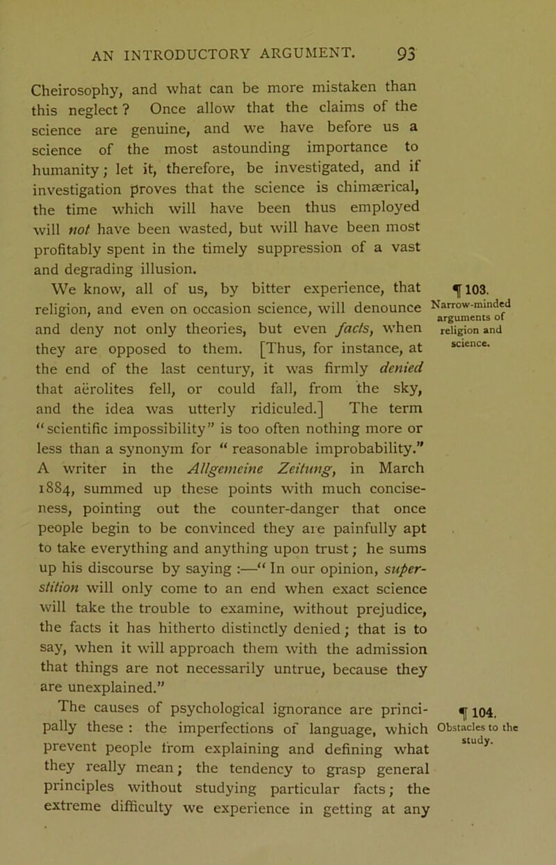 Cheirosophy, and what can be more mistaken than this neglect ? Once allow that the claims of the science are genuine, and we have before us a science of the most astounding importance to humanity; let it, therefore, be investigated, and if investigation proves that the science is chimerical, the time which will have been thus employed will not have been wasted, but will have been most profitably spent in the timely suppression of a vast and degrading illusion. We know, all of us, by bitter experience, that ^[103. religion, and even on occasion science, will denounce Narrow-minded ° ' ' arguments ot and deny not only theories, but even facts, when religion and they are opposed to them. [Thus, for instance, at science, the end of the last century, it was firmly denied that aerolites fell, or could fall, from the sky, and the idea was utterly ridiculed.] The term “scientific impossibility” is too often nothing more or less than a synonym for “ reasonable improbability.” A writer in the Allgemeine Zeitnng, in March 1884, summed up these points with much concise- ness, pointing out the counter-danger that once people begin to be convinced they are painfully apt to take everything and anything upon trust; he sums up his discourse by saying :—“ In our opinion, super- stition will only come to an end when exact science will take the trouble to examine, without prejudice, the facts it has hitherto distinctly denied; that is to say, when it will approach them with the admission that things are not necessarily untrue, because they are unexplained.” The causes of psychological ignorance are princi- ^ 104. pally these : the imperfections of language, which Obstacles to the prevent people from explaining and defining what they really mean; the tendency to grasp general principles without studying particular facts; the extreme difficulty we experience in getting at any