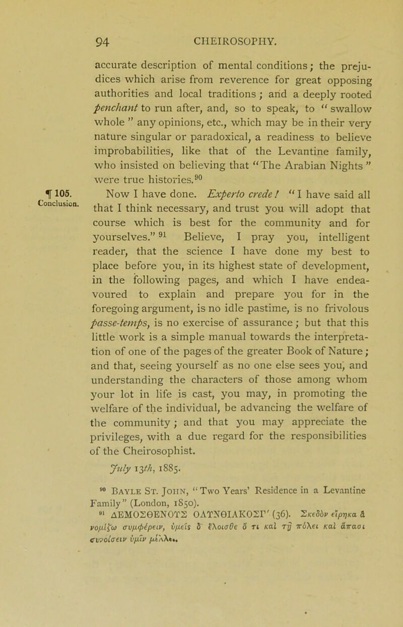 iri°5. Conclusion. accurate description of mental conditions; the preju- dices which arise from reverence for great opposing authorities and local traditions; and a deeply rooted penchant to run after, and, so to speak, to “ swallow whole ” any opinions, etc., which may be in their very nature singular or paradoxical, a readiness to believe improbabilities, like that of the Levantine family, who insisted on believing that “The Arabian Nights ” were true histories.80 Now I have done. Experto crede ! “ I have said all that I think necessary, and trust you will adopt that course which is best for the community and for yourselves.”91 Believe, I pray you, intelligent reader, that the science I have done my best to place before you, in its highest state of development, in the following pages, and which I have endea- voured to explain and prepare you for in the foregoing argument, is no idle pastime, is no frivolous passe-temps, is no exercise of assurance; but that this little work is a simple manual towards the interpreta- tion of one of the pages of the greater Book of Nature; and that, seeing yourself as no one else sees you, and understanding the characters of those among whom your lot in life is cast, you may, in promoting the welfare of the individual, be advancing the welfare of the community; and that you may appreciate the privileges, with a due regard for the responsibilities of the Cheirosophist. July 13 th, 1885. 80 Bayle St. John, “Two Years’ Residence in a Levantine Family” (London, 1850). 81 AEM02GEN0T2 OATNGIAKOSr'(36). 2/cfSdv elpijKa Sl vofilfa trv/jKptpelv, iificis 5 IXoiaBe 0 tl nai rrj iroXct real (Liraoi cvjoiauv ifilf /AXAt..