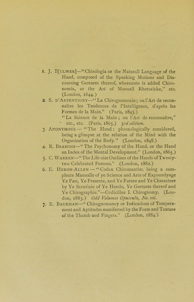 1. J. B[ulwer]—“.Chirologia or the Naturall Language of the Hand, composed of the Speaking Motions and Dis- coursing Gestures thereof, whereunto is added Chiro- nomia, or the Art of Manuall Rhetoricke,” etc, (London, 1644.) 2. S. d'Arpentigny—“ La Chirognomonie; ou I’Art de recon- naitre les Tendences de l’lntelligence, d’apres les Formes de la Main.” (Paris, 1843.) “La Science de la Main; ou l’Art de reconnaitre,’ etc., etc. (Paris, 1865.) yd edition. 3. Anonymous — “The Hand: phrenologically considered, being a glimpse at the relation of the Mind with the Organization of the Body. ” (London, 1848.) 4. R. Beamish—“The Psychonomy of the Hand, or the Hand an Index of the Mental Development.” (London, 1865.) 5. C. Warren—“The Life-size Outlines of the Hands ofTwenty- two Celebrated Persons.” (London, 1882.) 6. E. IIeron-Allen — “ Codex Chiromantim, being a com- pleate Manualle of ye Science and Arte of Expoundynge Ye Past, Ye Presente, and Ye Future and Ye Charactere by Ye Scrutinie of Ye Hande, Ye Gestures thereof and Ye Chirographie.”—Ccdicillus I. Chirognomy. (Lon- don, 1883.) Odd Volumes Opuscula, No. vii. 7. R. Baughan—“ Chirognomancy or Indications of Tempera- ment and Aptitudes manifested by the Form and Texture of the Thumb and Fingers.” (London, 1884.I