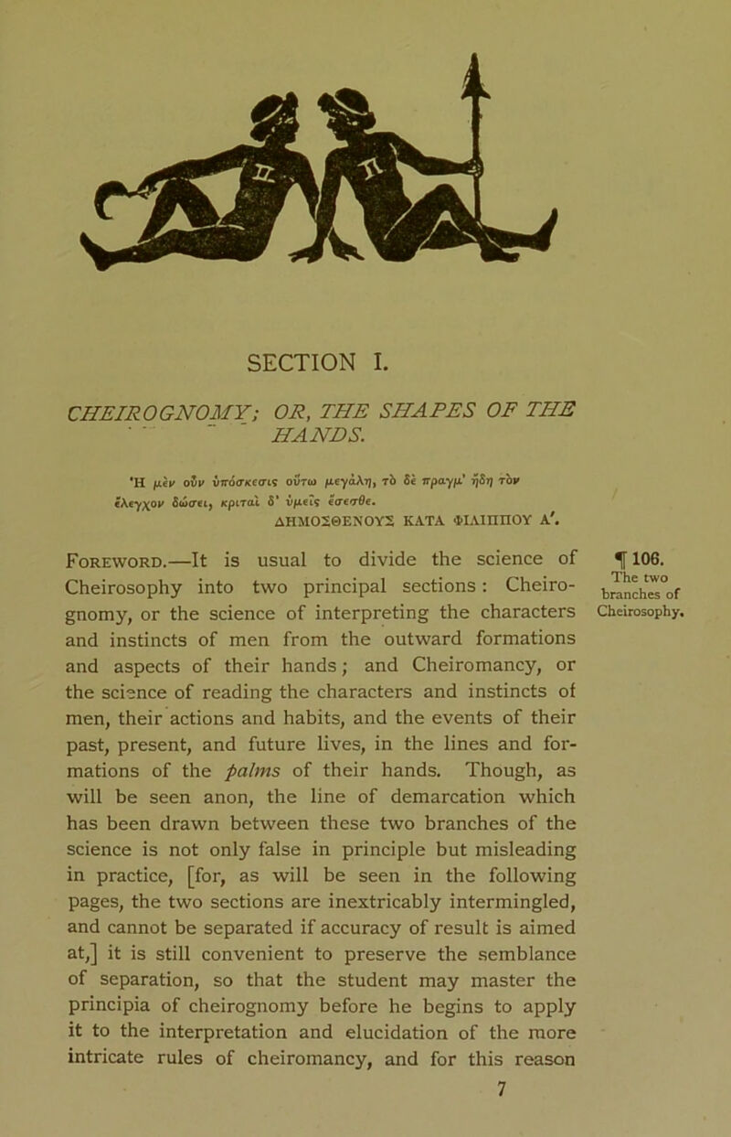 CHEIR0GNOMY; OR, THE SHARES OF THE HANDS. 'H fj.hu ovy viroGKcais outoj /xcyaArj, rb 8e npayfi' 7j8tj top i\ey\op 8w<m, Kptral 8’ Vfxei? eaevOe. AHMO20EXOY2 KATA ‘HAIOTIOY A'. Foreword.—It is usual to divide the science of Cheirosophy into two principal sections: Cheiro- gnomy, or the science of interpreting the characters and instincts of men from the outward formations and aspects of their hands; and Cheiromancy, or the science of reading the characters and instincts of men, their actions and habits, and the events of their past, present, and future lives, in the lines and for- mations of the palms of their hands. Though, as will be seen anon, the line of demarcation which has been drawn between these two branches of the science is not only false in principle but misleading in practice, [for, as will be seen in the following pages, the two sections are inextricably intermingled, and cannot be separated if accuracy of result is aimed at,] it is still convenient to preserve the semblance of separation, so that the student may master the principia of cheirognomy before he begins to apply it to the interpretation and elucidation of the more intricate rules of cheiromancy, and for this reason 7 If 106. The two branches of Cheirosophy,