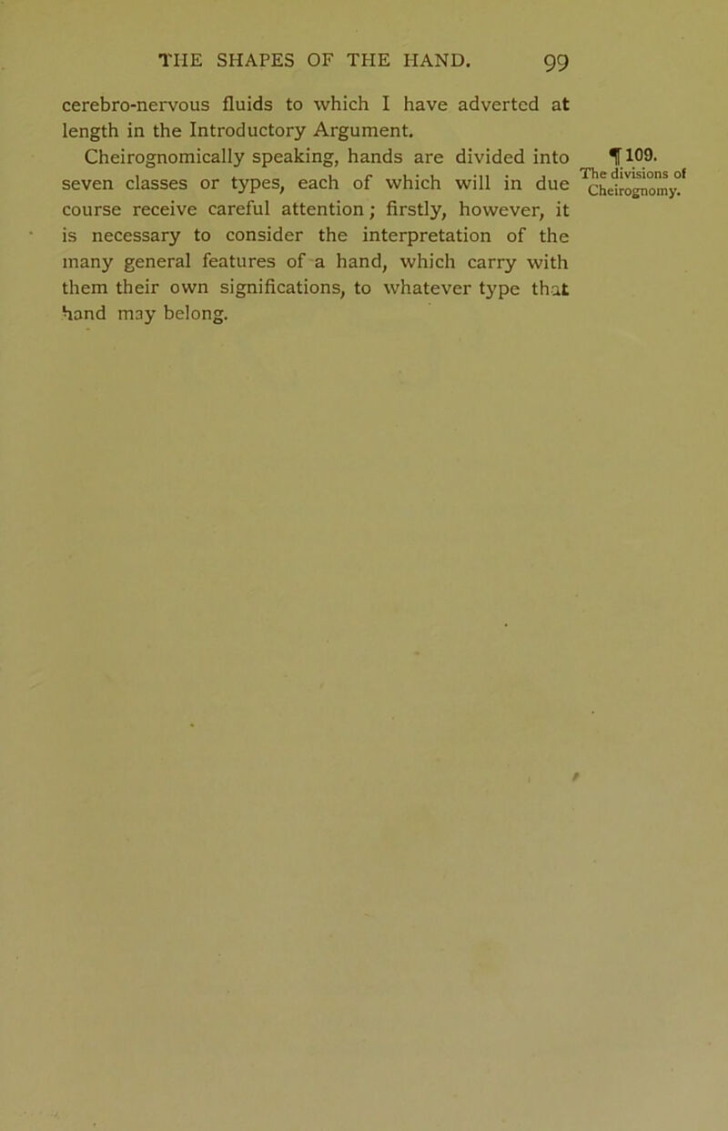 cerebro-nervous fluids to which I have adverted at length in the Introductory Argument. Cheirognomically speaking, hands are divided into 1109. seven classes or types, each of which will in due ^helropwmyf course receive careful attention; firstly, however, it is necessary to consider the interpretation of the many general features of a hand, which carry with them their own significations, to whatever type that hand may belong.