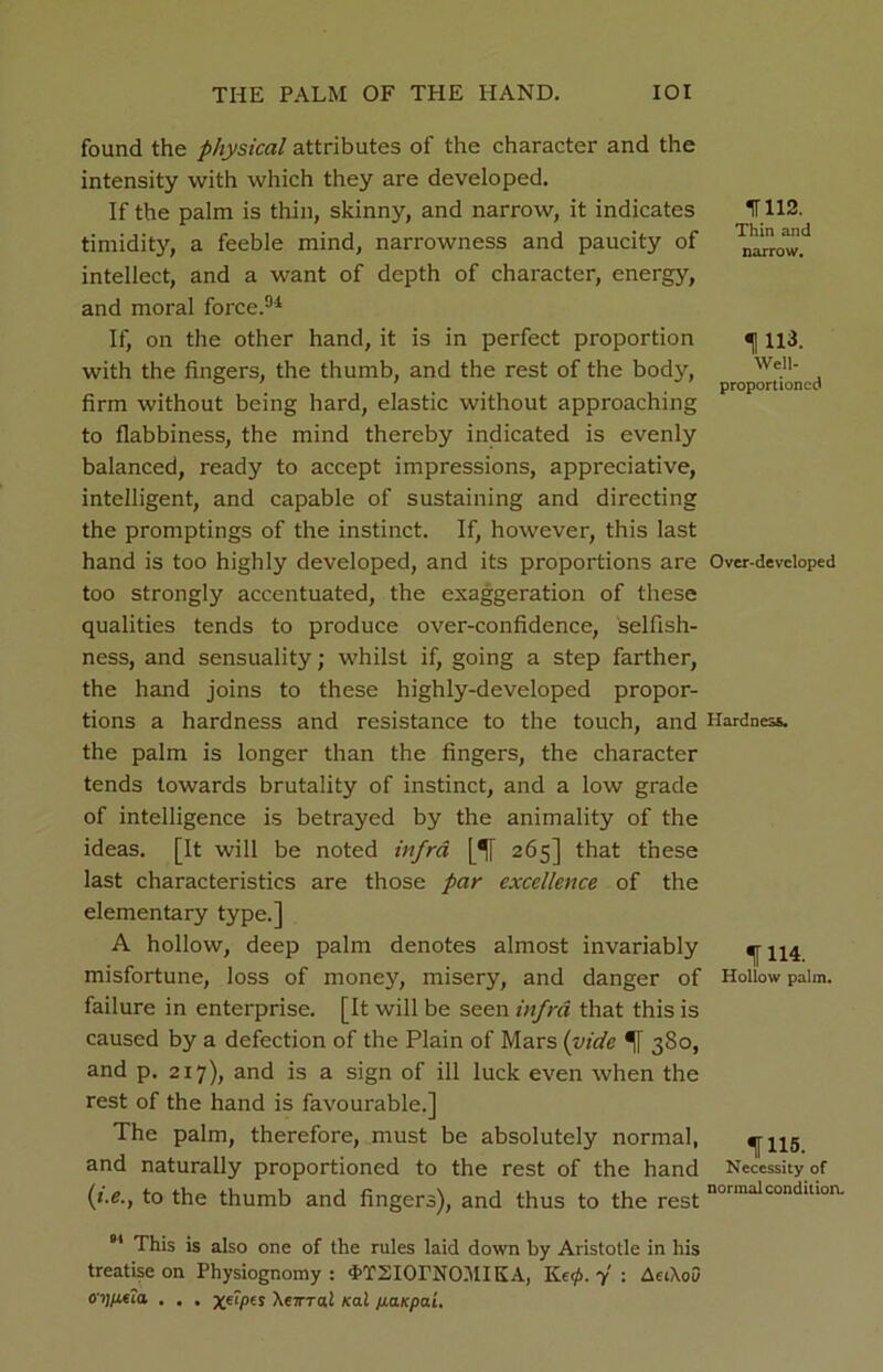 THE PALM OF THE HAND. IOI found the physical attributes of the character and the intensity with which they are developed. If the palm is thin, skinny, and narrow, it indicates timidity, a feeble mind, narrowness and paucity of intellect, and a want of depth of character, energy, and moral force.94 If, on the other hand, it is in perfect proportion with the fingers, the thumb, and the rest of the body, firm without being hard, elastic without approaching to flabbiness, the mind thereby indicated is evenly balanced, ready to accept impressions, appreciative, intelligent, and capable of sustaining and directing the promptings of the instinct. If, however, this last hand is too highly developed, and its proportions are too strongly accentuated, the exaggeration of these qualities tends to produce over-confidence, selfish- ness, and sensuality; whilst if, going a step farther, the hand joins to these highly-developed propor- tions a hardness and resistance to the touch, and the palm is longer than the fingers, the character tends towards brutality of instinct, and a low grade of intelligence is betrayed by the animality of the ideas. [It will be noted infra [1[ 265] that these last characteristics are those par excellence of the elementary type.] A hollow, deep palm denotes almost invariably misfortune, loss of monejq misery, and danger of failure in enterprise. [It will be seen infra that this is caused by a defection of the Plain of Mars (vide 1[ 3S0, and p. 217), and is a sign of ill luck even when the rest of the hand is favourable.] The palm, therefore, must be absolutely normal, and naturally proportioned to the rest of the hand (i.e., to the thumb and fingers), and thus to the rest 01 This is also one of the rules laid down by Aristotle in his treatise on Physiognomy : 4’TSIOrNOMIKA, Ke<p. 7 ; AetXou oy/ee?a . . . Xerrral Kal paKpai. IT 112. Thin and narrow. 1113. Well- proportioned Over-developed Hardness. 1114. Hollow palm. 1115. Necessity of normal condition.