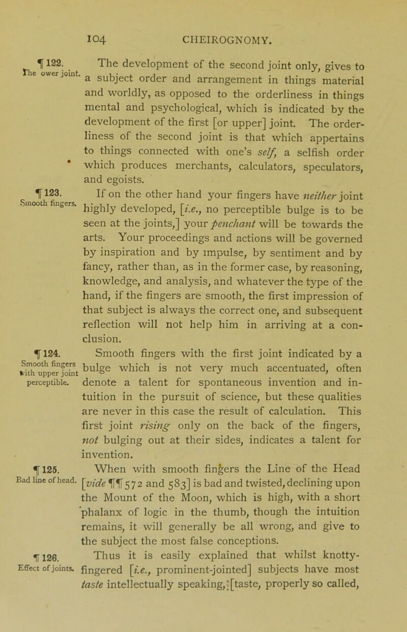 If122; . The development of the second joint only, gives to e otter joint. a sukject order and arrangement in things material and worldly, as opposed to the orderliness in things mental and psychological, which is indicated by the development of the first [or upper] joint. The order- liness of the second joint is that which appertains to things connected with one’s self a selfish order which produces merchants, calculators, speculators, and egoists. 1123. If on the other hand your fingers have neither joint ‘ mo°th f,1’scrs' highly developed, [i.e., no perceptible bulge is to be seen at the joints,] your penchant will be towards the arts. Your proceedings and actions will be governed by inspiration and by impulse, by sentiment and by fancy, rather than, as in the former case, by reasoning, knowledge, and analysis, and whatever the type of the hand, if the fingers are smooth, the first impression of that subject is always the correct one, and subsequent reflection will not help him in arriving at a con- clusion. 1124. Smooth fingers with the first joint indicated by a ^iThupperfoint ^u^Se which is not very much accentuated, often perceptible, denote a talent for spontaneous invention and in- tuition in the pursuit of science, but these qualities are never in this case the result of calculation. This first joint rising only on the back of the fingers, not bulging out at their sides, indicates a talent for invention. 125. When with smooth finders the Line of the Head Bad line of head, ]e)]2 and 583] is bad and twisted, declining upon the Mount of the Moon, which is high, with a short phalanx of logic in the thumb, though the intuition remains, it will generally be all wrong, and give to the subject the most false conceptions. IT 126. Thus it is easily explained that whilst knotty- Effect of joints, fingered [i.e., prominent-jointed] subjects have most taste intellectually speaking,[[taste, properly so called,