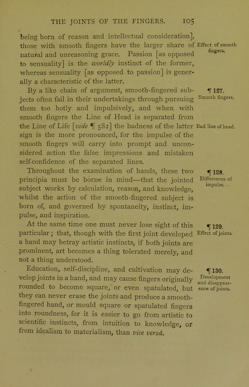 being born of reason and intellectual consideration], those with smooth fingers have the larger share of natural and unreasoning grace. Passion [as opposed to sensuality] is the worldly instinct of the former, whereas sensuality [as opposed to passion] is gener- ally a characteristic of the latter. By a like chain of argument, smooth-fingered sub- jects often fail in their undertakings through pursuing them too hotly and impulsively, and when with smooth fingers the Line of Head is separated from the Line of Life [vide 1 582] the badness of the latter sign is the more pronounced, for the impulse of the smooth fingers will carry into prompt and uncon- sidered action the false impressions and mistaken self-confidence of the separated lines. Throughout the examination of hands, these two principia must be borne in mind—that the jointed subject works by calculation, reason, and knowledge, whilst the action of the smooth-fingered subject is born of, and governed by spontaneity, instinct, im- pulse, and inspiration. At the same time one must never lose sight of this particular; that, though with the first joint developed a hand may betray artistic instincts, if both joints are prominent, art becomes a thing tolerated merely, and not a thing understood. Education, self-discipline, and cultivation may de- velop joints in a hand, and may cause fingers originally rounded to become square, or even spatulated, but they can never erase the joints and produce a smooth- fingered hand, or mould square or spatulated fingers into roundness, for it is easier to go from artistic to scientific instincts, from intuition to knowledge, or from idealism to materialism, than vice versa. Effect of smooth fingers. 11127. Smooth fingers. Bad line of head. 1128. Differences of impulse. . 1129. Effect of joints. 1130. Development and disappcar- ence of joints.