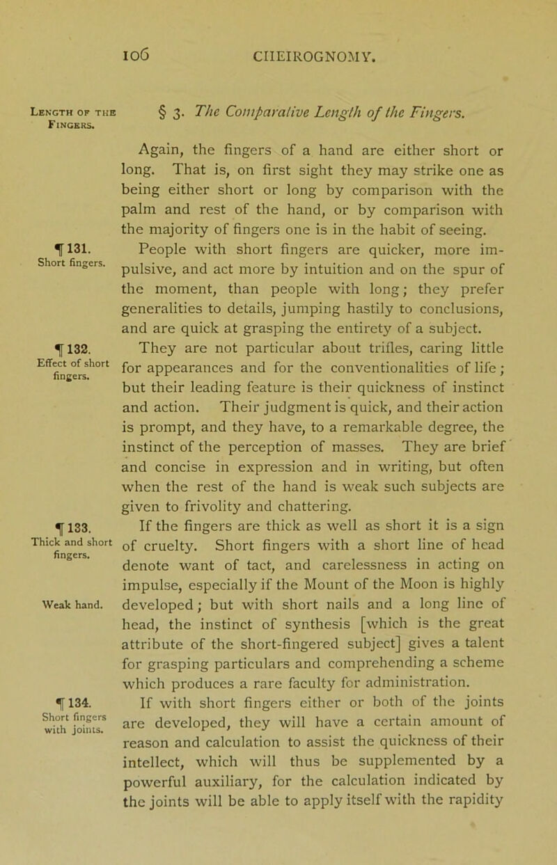 Length of the Fingers. 1131. Short fingers. 1132. Effect of short fingers. 1133. Thick and short fingers. Weak hand. 1134. Short fingers with joints. I06 CIIEIROGNOMY. § 3. The Comparative Length of the Fingers. Again, the fingers of a hand are either short or long. That is, on first sight they may strike one as being either short or long by comparison with the palm and rest of the hand, or by comparison with the majority of fingers one is in the habit of seeing. People with short fingers are quicker, more im- pulsive, and act more by intuition and on the spur of the moment, than people with long; they prefer generalities to details, jumping hastily to conclusions, and are quick at grasping the entirety of a subject. They are not particular about trifles, caring little for appearances and for the conventionalities of life; but their leading feature is their quickness of instinct and action. Their judgment is quick, and their action is prompt, and they have, to a remarkable degree, the instinct of the perception of masses. They are brief and concise in expression and in writing, but often when the rest of the hand is weak such subjects are given to frivolity and chattering. If the fingers are thick as well as short it is a sign of cruelty. Short fingers with a short line of head denote want of tact, and carelessness in acting on impulse, especially if the Mount of the Moon is highly developed ; but with short nails and a long line of head, the instinct of synthesis [which is the great attribute of the short-fingered subject] gives a talent for grasping particulars and comprehending a scheme which produces a rare faculty for administration. If with short fingers either or both of the joints are developed, they will have a certain amount of reason and calculation to assist the quickness of their intellect, which will thus be supplemented by a powerful auxiliary, for the calculation indicated by the joints will be able to apply itself with the rapidity