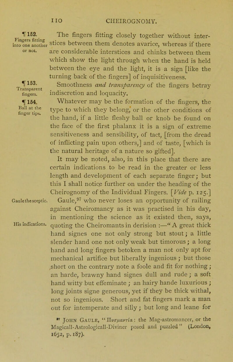 IT 152. Fingers fitting into one another or not. 1153. Transparent fingers. 1154. Ball at the finger tips. Gaule the sceptic. His indications. The fingers fitting closely together without inter- stices between them denotes avarice, whereas if there are considerable interstices and chinks between them which show the light through when the hand is held between the eye and the light, it is a sign [like the turning back of the fingers] of inquisitiveness. Smoothness and transparency of the fingers betray indiscretion and loquacity. Whatever may be the formation of the fingers, the type to which they belong,' or the other conditions of the hand, if a little fleshy ball or knob be found on the face of the first phalanx it is a sign of extreme sensitiveness and sensibility, of tact, [from the dread of inflicting pain upon others,] and of taste, [which is the natural heritage of a nature so gifted]. It may be noted, also, in this place that there are certain indications to be read in the greater or less length and development of each separate finger; but this I shall notic.e further on under the heading of the Cheirognomy of the Individual Fingers. [Vide p. 125.] Gaule,97 who never loses an opportunity of railing against Cheiromancy as it was practised in his day, in mentioning the science as it existed then, says, quoting the Cheiromants in derision :—“ A great thick hand signes one not only strong but stout; a little slender hand one not only weak but timorous; a long hand and long fingers betoken a man not only apt for mechanical artifice but liberally ingenious ; but those short on the contrary note a foole and fit for nothing; an harde, brawny hand signes dull and rude; a soft hand witty but effeminate ; an hairy hande luxurious ; long joints signe generous, yet if they be thick withal, not so ingenious. Short and fat fingers mark a man out for intemperate and silly ; but long and leane for ^ John Gaule, “ Ylutr/xavTla.: the Mag-astromancer, or the Magicall-Astrologicall-Diviner posed and puzzled ” (London, 1652, p. 187).