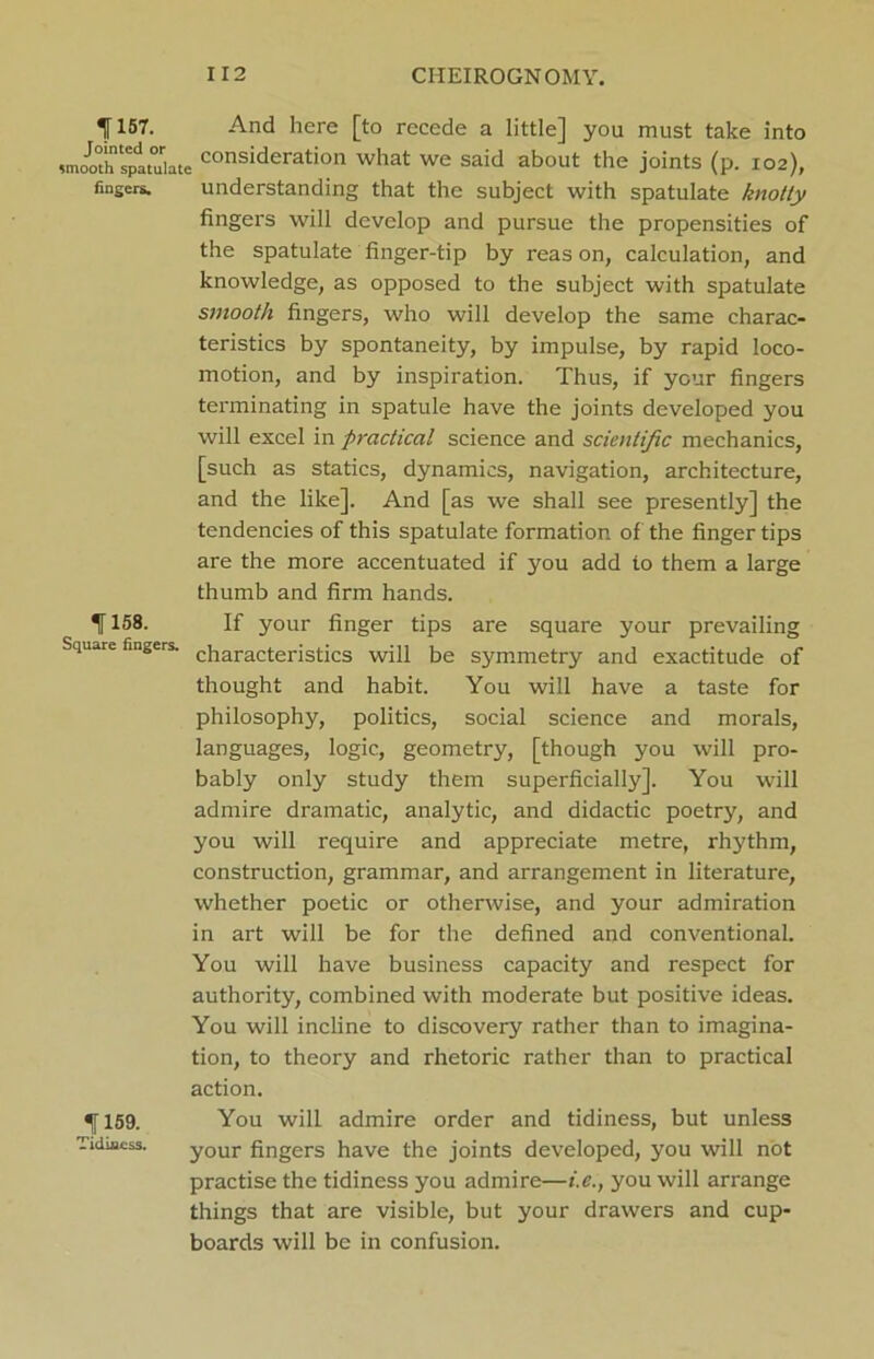 1157. And here [to recede a little] you must take into smooth*s^jltuiate consideration what we said about the joints (p. 102), fingers. understanding that the subject with spatulate knotty fingers will develop and pursue the propensities of the spatulate finger-tip by reas on, calculation, and knowledge, as opposed to the subject with spatulate smooth fingers, who will develop the same charac- teristics by spontaneity, by impulse, by rapid loco- motion, and by inspiration. Thus, if your fingers terminating in spatule have the joints developed you will excel in practical science and scientific mechanics, [such as statics, dynamics, navigation, architecture, and the like]. And [as we shall see presently] the tendencies of this spatulate formation of the finger tips are the more accentuated if you add to them a large thumb and firm hands. 1158. If your finger tips are square your prevailing Square fingers. c}laracteristics will be symmetry and exactitude of thought and habit. You will have a taste for philosophy, politics, social science and morals, languages, logic, geometry, [though you will pro- bably only study them superficially]. You will admire dramatic, analytic, and didactic poetry, and you will require and appreciate metre, rhythm, construction, grammar, and arrangement in literature, whether poetic or otherwise, and your admiration in art will be for the defined and conventional. You will have business capacity and respect for authority, combined with moderate but positive ideas. You will incline to discovery rather than to imagina- tion, to theory and rhetoric rather than to practical action. f 159. You will admire order and tidiness, but unless Tidmcss. your fingers have the joints developed, you will not practise the tidiness you admire—i.e., you will arrange things that are visible, but your drawers and cup- boards will be in confusion.