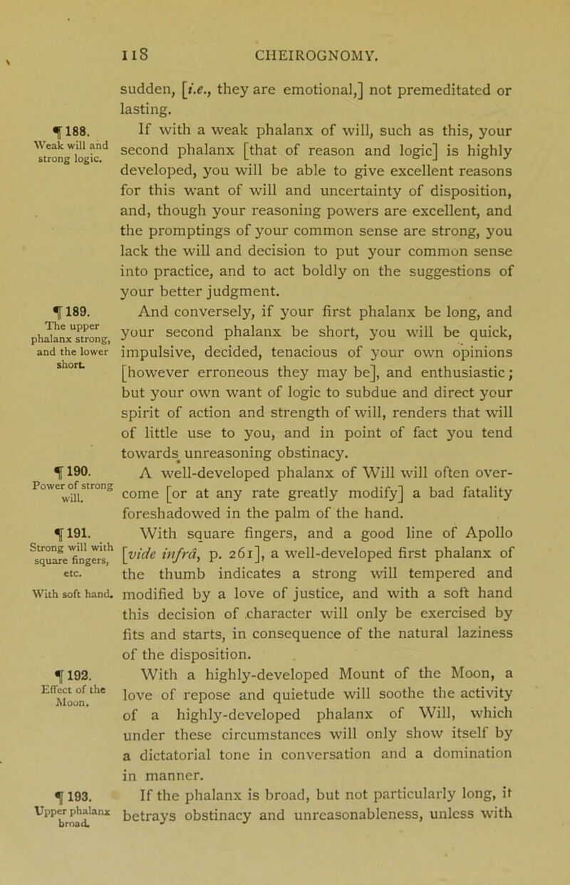 fl88. Weak will and strong logic. 1189. The upper phalanx strong, and the lower short 1190. Power of strong will. 1191. Strong will with square fingers, etc. With soft hand. 1192. Effect of the Moon. 1193. Upper phalanx broad. sudden, [i.e., they are emotional,] not premeditated or lasting. If with a weak phalanx of will, such as this, your second phalanx [that of reason and logic] is highly developed, you will be able to give excellent reasons for this want of will and uncertainty of disposition, and, though your reasoning powers are excellent, and the promptings of your common sense are strong, you lack the will and decision to put your common sense into practice, and to act boldly on the suggestions of your better judgment. And conversely, if your first phalanx be long, and your second phalanx be short, you will be quick, impulsive, decided, tenacious of your own opinions [however erroneous they may be], and enthusiastic; but your own want of logic to subdue and direct your spirit of action and strength of will, renders that will of little use to you, and in point of fact you tend towards, unreasoning obstinacy. A well-developed phalanx of Will will often over- come [or at any rate greatly modify] a bad fatality foreshadowed in the palm of the hand. With square fingers, and a good line of Apollo [vide infra, p. 261], a well-developed first phalanx of the thumb indicates a strong will tempered and modified by a love of justice, and with a soft hand this decision of character will only be exercised by fits and starts, in consequence of the natural laziness of the disposition. With a highly-developed Mount of the Moon, a love of repose and quietude will soothe the activity of a highly-developed phalanx of Will, which under these circumstances will only show itself by a dictatorial tone in conversation and a domination in manner. If the phalanx is broad, but not particularly long, it betrays obstinacy and unreasonableness, unless with