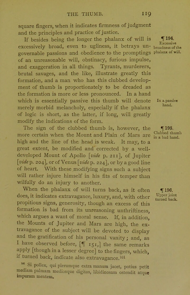 square fingers, when it indicates firmness of judgment and the principles and practice of justice. If besides being the longer the phalanx of will is excessively broad, even to ugliness, it betrays un- governable passions and obedience to the promptings of an unreasonable will, obstinacy, furious impulse, and exaggeration in all things. Tyrants, murderers, brutal savages, and the like, illustrate greatly this formation, and a man who has this clubbed develop- ment of thumb is proportionately to be dreaded as the formation is more or less pronounced. In a hand which is essentially passive this thumb will denote merely morbid melancholy, especially if the phalanx of logic is short, as the latter, if long, will greatly modify the indications of the form. The sign of the clubbed thumb is, however, the more certain when the Mount and Plain of Mars are high and the line of the. head is weak. It may, to a great extent, be modified and corrected by a well- developed Mount of Apollo [vide p. 211], of Jupiter \vide p. 204], or of Venus [vide p. 224], or by a good line of heart. With these modifying signs such a subject will rather injure himself in his fits of temper than wilfully do an injury to another. When the phalanx of will turns back, as it often does, it indicates extravagance, luxury, and, with other propitious signs, generosity, though an excess of this formation is bad from its unreasoning unthriftiness, which argues a want of moral sense. If, in addition, the Mounts of Jupiter and Mars are high, the ex- travagance of the subject will be devoted to display and the gratification of his personal vanity; and, as I have observed before, [! 151,] the same remarks aPPly [though in a lesser degree] to the fingers, which, if turned back, indicate also extravagance.101 Si pollex, qui p’lerumque extra manum jacet, potius petit mediam palniam mediosque digitos, libidinosam ostendit atque impuram mentem. fl94. Excessive broadness of the phalanx of will. In a passive hand. 1195. Clubbed thumb in a bad hand. IT 196. Upper joint turned back.