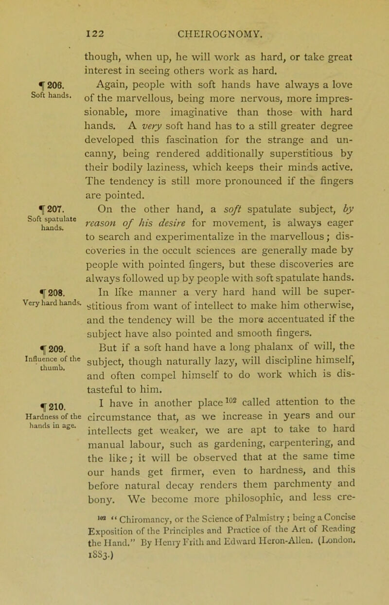 If 206. Soft hands. f 207. Soft spatulate hands. «J208. Very hard hands. 209. Influence of the thumb. 1210. Hardness of the hands in age. though, when up, he will work as hard, or take great interest in seeing others work as hard. Again, people with soft hands have always a love of the marvellous, being more nervous, more impres- sionable, more imaginative than those with hard hands. A very soft hand has to a still greater degree developed this fascination for the strange and un- canny, being rendered additionally superstitious by their bodily laziness, which keeps their minds active. The tendency is still more pronounced if the fingers are pointed. On the other hand, a soft spatulate subject, by reason of his desire for movement, is always eager to search and experimentalize in the marvellous; dis- coveries in the occult sciences are generally made by people with pointed fingers, but these discoveries are always followed up by people with soft spatulate hands. In like manner a very hard hand will be super- stitious from want of intellect to make him otherwise, and the tendency will be the more accentuated if the subject have also pointed and smooth fingers. But if a soft hand have a long phalanx of will, the subject, though naturally lazy, will discipline himself, and often compel himself to do work which is dis- tasteful to him. I have in another place102 called attention to the circumstance that, as we increase in years and our intellects get weaker, we are apt to take to hard manual labour, such as gardening, carpentering, and the like; it will be observed that at the same time our hands get firmer, even to hardness, and this before natural decay renders them parchmenty and bony. We become more philosophic, and less cre- '« “ Chiromancy, or the Science of Palmistry ; being a Concise Exposition of the Principles and Practice of the Art of Reading the Hand.” By Henry Frith and Edward Heron-Alien. (London. 1SS3.)