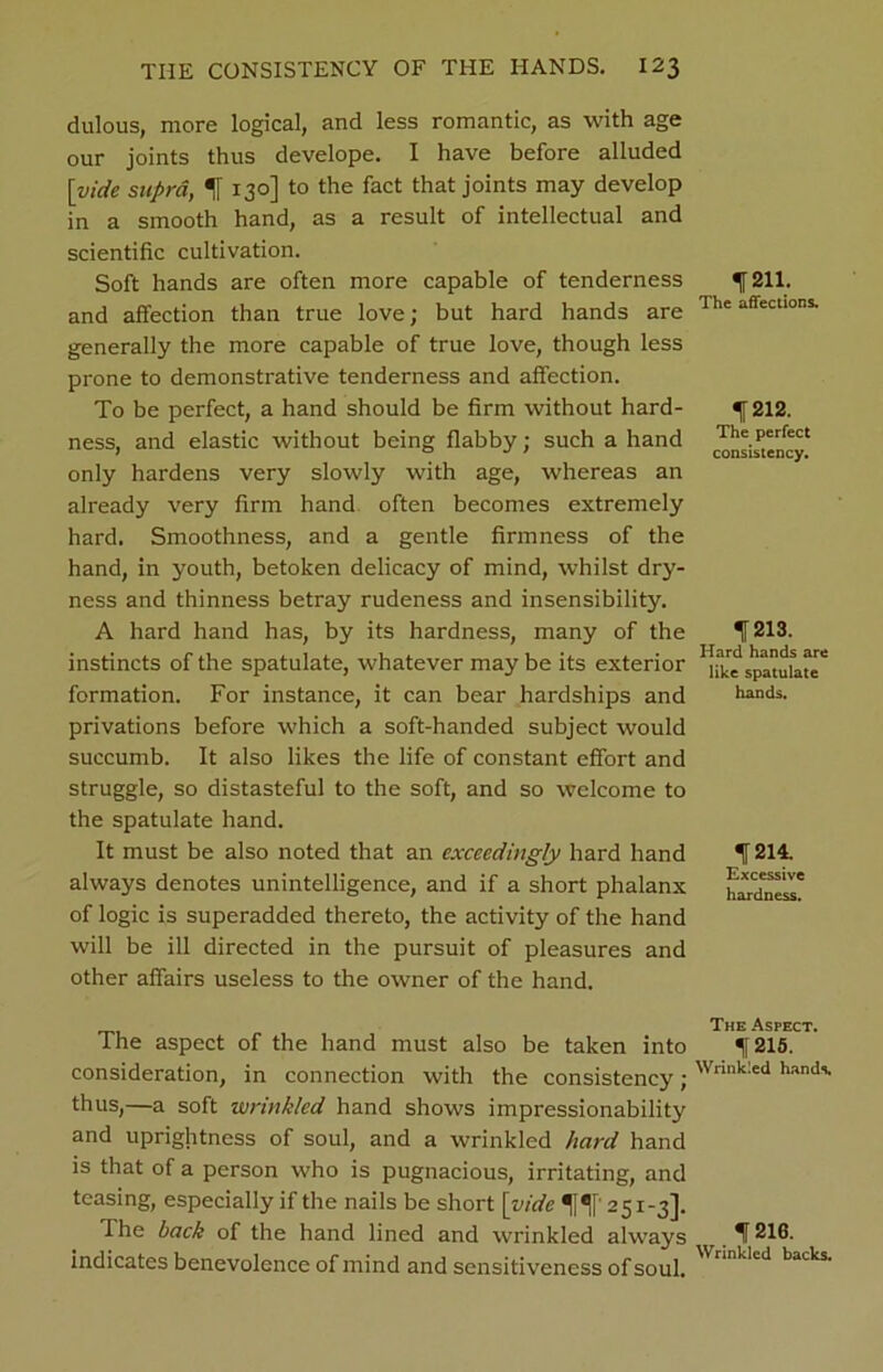 dulous, more logical, and less romantic, as with age our joints thus develope. I have before alluded [ivide supra, % 130] to the fact that joints may develop in a smooth hand, as a result of intellectual and scientific cultivation. Soft hands are often more capable of tenderness and affection than true love; but hard hands are generally the more capable of true love, though less prone to demonstrative tenderness and affection. To be perfect, a hand should be firm without hard- ness, and elastic without being flabby; such a hand only hardens very slowly with age, whereas an already very firm hand often becomes extremely hard. Smoothness, and a gentle firmness of the hand, in youth, betoken delicacy of mind, whilst dry- ness and thinness betray rudeness and insensibility. A hard hand has, by its hardness, many of the instincts of the spatulate, whatever may be its exterior formation. For instance, it can bear hardships and privations before which a soft-handed subject would succumb. It also likes the life of constant effort and struggle, so distasteful to the soft, and so welcome to the spatulate hand. It must be also noted that an exceedingly hard hand always denotes unintelligence, and if a short phalanx of logic is superadded thereto, the activity of the hand will be ill directed in the pursuit of pleasures and other affairs useless to the owner of the hand. The aspect of the hand must also be taken into consideration, in connection with the consistency; thus,—a soft wrinkled hand shows impressionability and uprightness of soul, and a wrinkled hard hand is that of a person who is pugnacious, irritating, and teasing, especially if the nails be short [vide H' 251-3]. The back of the hand lined and wrinkled always indicates benevolence of mind and sensitiveness of soul. 1211. The affections. 1212. The perfect consistency. 1213. Hard hands are like spatulate hands. 1214. Excessive hardness. The Aspect. 1215. Wrinkled hands 1216. Wrinkled backs.