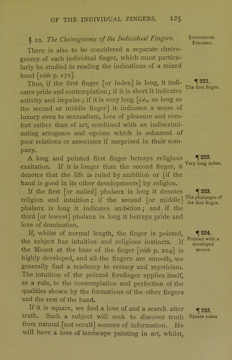 § 10. The Cheirognomy of the Individual Fingers. There is also to be considered a separate cheiro- gnomy of each individual finger, which must particu- larly be studied in reading the indications of a mixed hand [vide p. 170]. Thus, if the first finger [or index] is long, it indi- cates pride and contemplation; if it is short it indicates activity and impulse; if it is very long [i.e., as long as the second or middle finger] it indicates a sense of luxury even to sensualism, love of pleasure and com- fort rather than of art, combined with an indiscrimi- nating arrogance and egoism which is ashamed of poor relations or associates if surprised in their com- pany. A long and pointed first finger betrays religious exaltation. If it is longer than the second finger, it denotes that the life is ruled by ambition or [if the hand is good in its other developments] by religion. If the first [or nailed] phalanx is long it denotes religion and intuition; if the second [or middle] phalanx is long it indicates ambition; and if the third [or lowest] phalanx is long it betrays pride and love of domination. If, whilst of normal length, the finger is pointed, the subject has intuition and religious instincts. If the Mount at the base of the finger [vide p. 204] is highly developed, and all the fingers are smooth, we generally find a tendency to ecstacy and mysticism. The intuition of the pointed forefinger applies itself, as a rule, to the contemplation and perfection of the qualities shown by the formations of the other fingers and the rest of the hand. If it is square, we find a love of and a search alter truth. Such a subject will seek to discover truth from natural [not occult] sources of information. He will have a love of landscape painting in art, whilst, Individual Fingers. If 221. The first finger. 1 222. Very long index. ■[223. The phalanges of the first finger. 1 224. Pointed with a developed mount. 1225. Square index