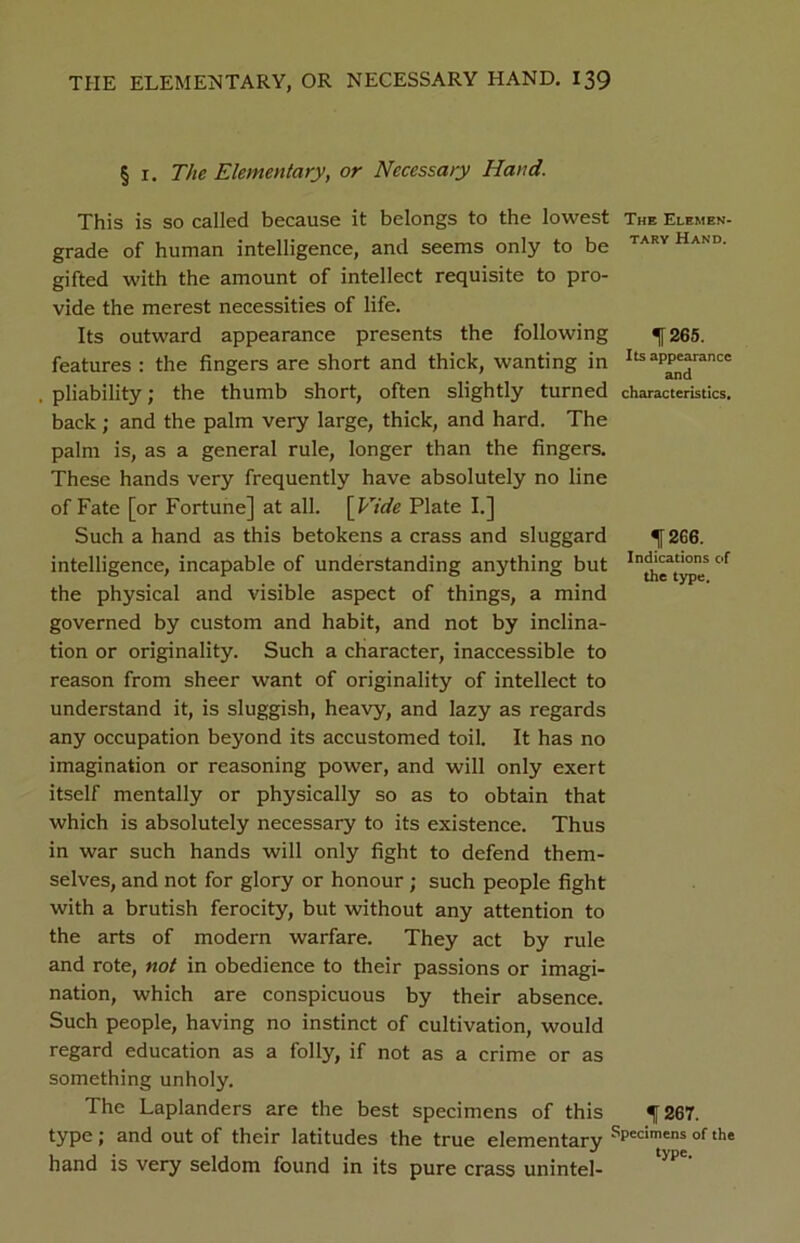 § i. The Elementary, or Necessary Hand. This is so called because it belongs to the lowest The Elemen- grade of human intelligence, and seems only to be taryHand- gifted with the amount of intellect requisite to pro- vide the merest necessities of life. Its outward appearance presents the following ^[265. features : the fingers are short and thick, wanting in ^appearance pliability; the thumb short, often slightly turned characteristics, back ; and the palm very large, thick, and hard. The palm is, as a general rule, longer than the fingers. These hands very frequently have absolutely no line of Fate [or Fortune] at all. [Eide Plate I.] Such a hand as this betokens a crass and sluggard ^ 266. intelligence, incapable of understanding anything but of the physical and visible aspect of things, a mind governed by custom and habit, and not by inclina- tion or originality. Such a character, inaccessible to reason from sheer want of originality of intellect to understand it, is sluggish, heavy, and lazy as regards any occupation beyond its accustomed toil. It has no imagination or reasoning power, and will only exert itself mentally or physically so as to obtain that which is absolutely necessary to its existence. Thus in war such hands will only fight to defend them- selves, and not for glory or honour ; such people fight with a brutish ferocity, but without any attention to the arts of modern warfare. They act by rule and rote, not in obedience to their passions or imagi- nation, which are conspicuous by their absence. Such people, having no instinct of cultivation, would regard education as a folly, if not as a crime or as something unholy. The Laplanders are the best specimens of this f 267. type; and out of their latitudes the true elementary 'Vcimens of the hand is very seldom found in its pure crass unintel-