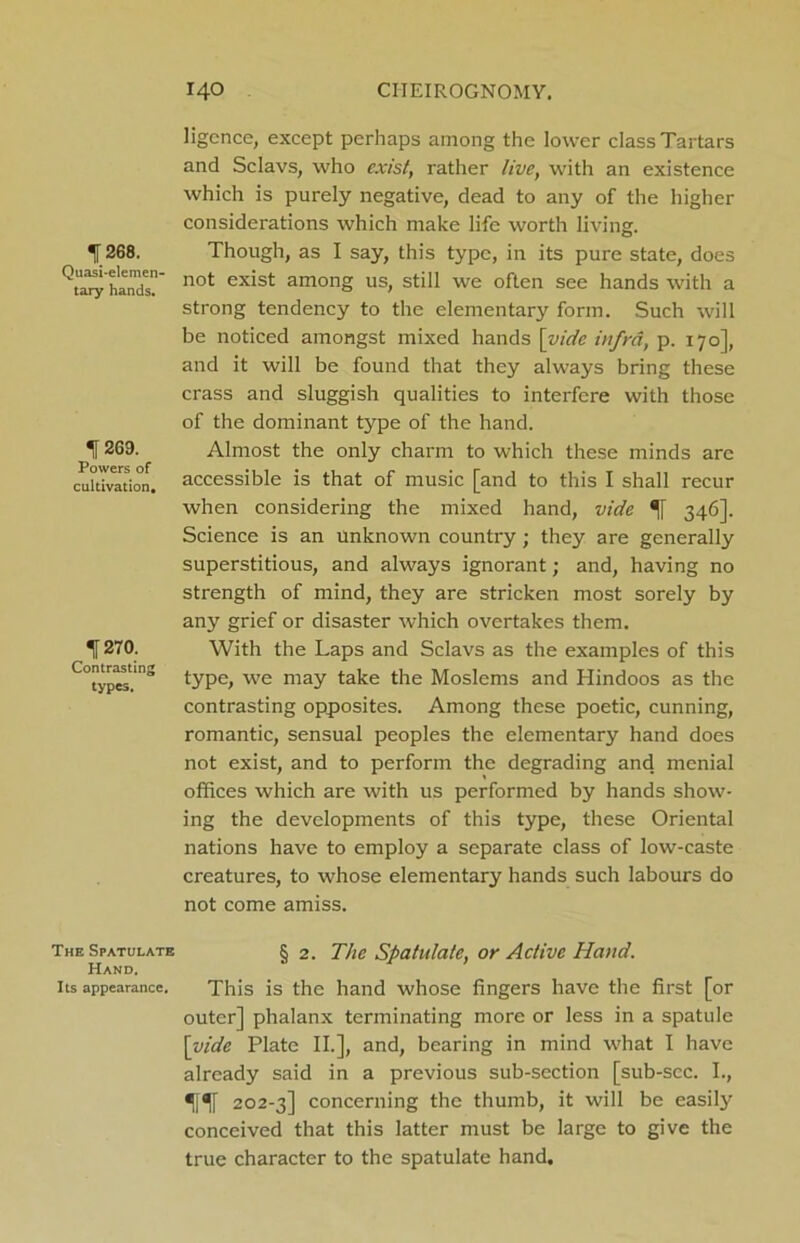 ligence, except perhaps among the lower class Tartars and Sclavs, who exist, rather live, with an existence which is purely negative, dead to any of the higher considerations which make life worth living. 1268. Though, as I say, this type, in its pure state, does not exist among us, still we often see hands with a strong tendency to the elementary form. Such will be noticed amongst mixed hands [vide infra, p. 170], and it will be found that they always bring these crass and sluggish qualities to interfere with those of the dominant type of the hand. Almost the only charm to which these minds are accessible is that of music [and to this I shall recur when considering the mixed hand, vide 346]. Science is an unknown country; they are generally superstitious, and always ignorant; and, having no strength of mind, they are stricken most sorely by any grief or disaster which overtakes them. With the Laps and Sclavs as the examples of this type, we may take the Moslems and Hindoos as the contrasting opposites. Among these poetic, cunning, romantic, sensual peoples the elementary hand does not exist, and to perform the degrading and menial offices which are with us performed by hands show- ing the developments of this type, these Oriental nations have to employ a separate class of low-caste creatures, to whose elementary hands such labours do not come amiss. The Spatulate § 2. The Spatulate, or Active Hand. Hand. its appearance. This is the hand whose fingers have the first [or outer] phalanx terminating more or less in a spatule [vide Plate II.], and, bearing in mind what I have already said in a previous sub-section [sub-scc. I., 1ft 202-3] concerning the thumb, it will be easily conceived that this latter must be large to give the true character to the spatulate hand. tary hands. 269. Powers of cultivation. 270. Contrasting types.