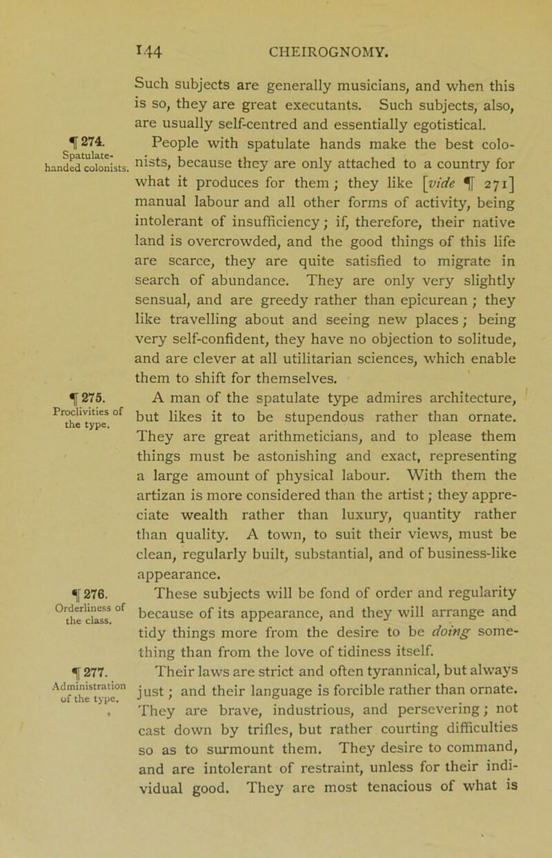 f 274. Spatulate- handed colonists. 1.275. Proclivities of the type. f 276. Orderliness of the class. Tl 277. Administration of the type. Such subjects are generally musicians, and when this is so, they are great executants. Such subjects, also, are usually self-centred and essentially egotistical. People with spatulate hands make the best colo- nists, because they are only attached to a country for what it produces for them; they like \yide *f 271] manual labour and all other forms of activity, being intolerant of insufficiency; if, therefore, their native land is overcrowded, and the good things of this life are scarce, they are quite satisfied to migrate in search of abundance. They are only very slightly sensual, and are greedy rather than epicurean ; they like travelling about and seeing new places; being very self-confident, they have no objection to solitude, and are clever at all utilitarian sciences, which enable them to shift for themselves. A man of the spatulate type admires architecture, but likes it to be stupendous rather than ornate. They are great arithmeticians, and to please them things must be astonishing and exact, representing a large amount of physical labour. With them the artizan is more considered than the artist; they appre- ciate wealth rather than luxury, quantity rather than quality. A town, to suit their views, must be clean, regularly built, substantial, and of business-like appearance. These subjects will be fond of order and regularity because of its appearance, and they will arrange and tidy things more from the desire to be doing some- thing than from the love of tidiness itself. Their laws are strict and often tyrannical, but always just; and their language is forcible rather than ornate. They are brave, industrious, and persevering; not cast down by trifles, but rather courting difficulties so as to surmount them. They desire to command, and are intolerant of restraint, unless for their indi- vidual good. They are most tenacious of what is