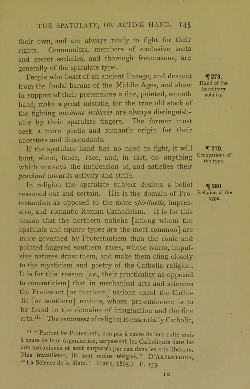 their own, and are always ready to fight for their rights. Communists, members of exclusive sects and secret societies, and thorough freemasons, are generally of the spatulate type. People who boast of an ancient lineage, and descent from the feudal barons of the Middle Ages, and show in support of their pretensions a fine, pointed, smooth hand, make a great mistake, for the true old stock of the fighting ancienne noblesse are always distinguish- able by their spatulate fingers. The former must seek a more poetic and romantic origin for their ancestors and descendants. If the spatulate hand has no need to fight, it will hunt, shoot, fence, race, and, in fact, do anything which conveys the impression of, and satisfies their penchant towards activity and strife. In religion the spatulate subject desires a belief reasoned out and certain. His is the domain of Pro- testantism as opposed to the more spirituelle, impres- sive, and romantic Roman Catholicism. It is for this reason that the northern nations [among whom the spatulate and square types are the most common] are more governed by Protestantism than the conic and pointed-fingered southern races, whose warm, impul- sive natures draw them, and make them cling closely to the mysticism and poetry of the Catholic religion. It is for this reason me., their practicality as opposed to romanticism] that in mechanical arts and sciences the Protestant [or northern] nations excel the Catho- lic [or southern] nations, whose pre-eminence is to be found in the domains of imagination and the fine arts.111 The sentiment of religion is essentially Catholic, 111 “ Partout les Protestants, non pas a cause de leur culte mais a cause de leur organisation, surpassent les Catholiques dans les arts mecaniques et sont surpasses par eux dans les arts liberaux. Plus travailleurs, ils sont moins resigncs.—D’Arpentigny, “ La Science de la Main.” (Paris, 1865.) P. 153. f 278. Hand of the hereditary nobility. ^279. Occupations of die type. f 280. Religion of the type. 10