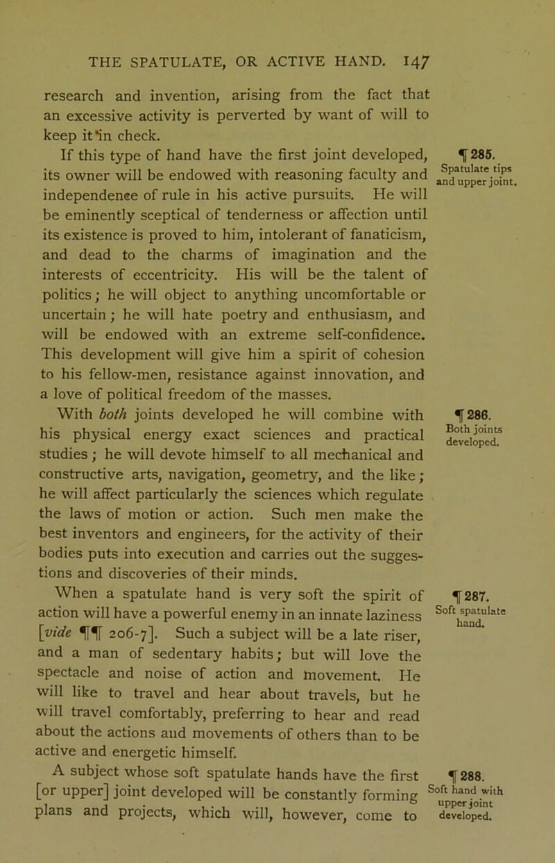 research and invention, arising from the fact that an excessive activity is perverted by want of will to keep it *in check. If this type of hand have the first joint developed, ^ 285. its owner will be endowed with reasoning faculty and independence of rule in his active pursuits. He will be eminently sceptical of tenderness or affection until its existence is proved to him, intolerant of fanaticism, and dead to the charms of imagination and the interests of eccentricity. His will be the talent of politics; he will object to anything uncomfortable or uncertain; he will hate poetry and enthusiasm, and will be endowed with an extreme self-confidence. This development will give him a spirit of cohesion to his fellow-men, resistance against innovation, and a love of political freedom of the masses. With both joints developed he will combine with 286. his physical energy exact sciences and practical developed^ studies ; he will devote himself to all mechanical and constructive arts, navigation, geometry, and the like ; he will affect particularly the sciences which regulate the laws of motion or action. Such men make the best inventors and engineers, for the activity of their bodies puts into execution and carries out the sugges- tions and discoveries of their minds. When a spatulate hand is very soft the spirit of f 287. action will have a powerful enemy in an innate laziness Softwjulate [vide 5i1l 206-7]. Such a subject will be a late riser, and a man of sedentary habits; but will love the spectacle and noise of action and movement. He will like to travel and hear about travels, but he will travel comfortably, preferring to hear and read about the actions and movements of others than to be active and energetic himself. A subject whose soft spatulate hands have the first f 288. [or upper] joint developed will be constantly forming Soft hand witH 1 , . J & upper joint plans and projects, which will, however, come to developed.