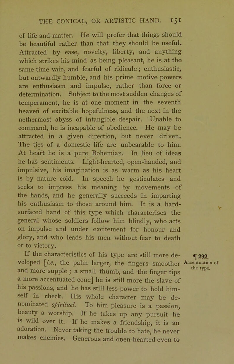 of life and matter. He will prefer that things should be beautiful rather than that they should be useful. Attracted by ease, novelty, liberty, and anything which strikes his mind as being pleasant, he is at the same time vain, and fearful of ridicule; enthusiastic, but outwardly humble, and his prime motive powers are enthusiasm and impulse, rather than force or determination. Subject to the most sudden changes of temperament, he is at one moment in the seventh heaven of excitable hopefulness, and the next in the nethermost abyss of intangible despair. Unable to command, he is incapable of obedience. He may be attracted in a given direction, but never driven. The ties of a domestic life are unbearable to him. I. At heart he is a pure Bohemian. In lieu of ideas he has sentiments. Light-hearted, open-handed, and impulsive, his imagination is as warm as his heart is by nature cold. In speech he gesticulates and seeks to impress his meaning by movements of the hands, and he generally succeeds in imparting his enthusiasm to those around him. It is a hard- surfaced hand of this type which characterises the general whose soldiers follow him blindly, who acts on impulse and under excitement for honour and glory, and who leads his men without fear to death or to victory. If the characteristics of his type are still more de- veloped [/.«?., the palm larger, the fingers smoother and more supple ; a small thumb, and the finger tips a more accentuated cone] he is still more the slave of his passions, and he has still less power to hold him- self in check. His whole character may be de- nominated spintuel. To him pleasure is a passion, beauty a worship. If he takes up any pursuit he is wild over it. If he makes a friendship, it is an adoration. Never taking the trouble to hate, he never makes enemies. Generous and ooen-hearted even to f 292. Accentuation the type.