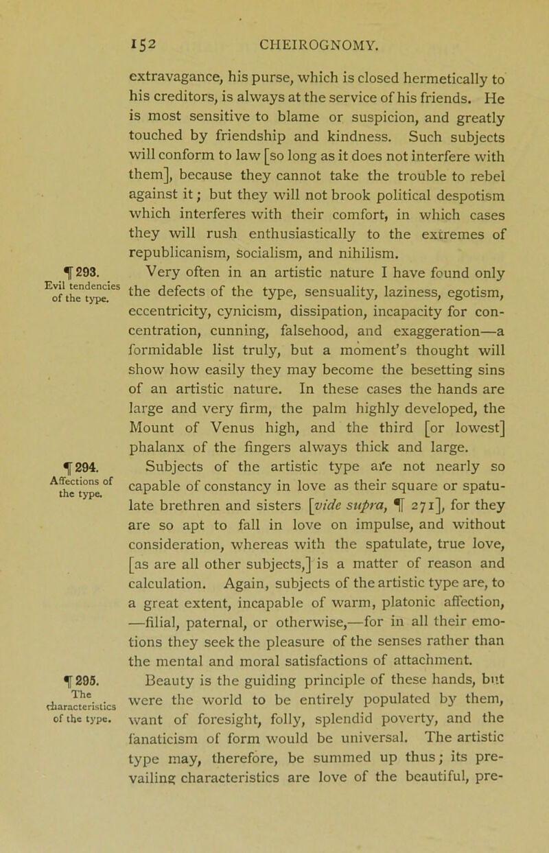 extravagance, his purse, which is closed hermetically to his creditors, is always at the service of his friends. He is most sensitive to blame or suspicion, and greatly touched by friendship and kindness. Such subjects will conform to law [so long as it does not interfere with them], because they cannot take the trouble to rebel against it; but they will not brook political despotism which interferes with their comfort, in which cases they will rush enthusiastically to the extremes of republicanism, socialism, and nihilism. 293. Very often in an artistic nature I have found only Eof thTtype'eS t^ie defects of the type, sensuality, laziness, egotism, eccentricity, cynicism, dissipation, incapacity for con- centration, cunning, falsehood, and exaggeration—a formidable list truly, but a moment’s thought will show how easily they may become the besetting sins of an artistic nature. In these cases the hands are large and very firm, the palm highly developed, the Mount of Venus high, and the third [or lowest] phalanx of the fingers always thick and large. ■j 294. Subjects of the artistic type afe not nearly so A*ettypL°f caPable °f constancy in love as their square or spatu- late brethren and sisters [vide supra, 271], for they are so apt to fall in love on impulse, and without consideration, whereas with the spatulate, true love, [as are all other subjects,] is a matter of reason and calculation. Again, subjects of the artistic type are, to a great extent, incapable of warm, platonic affection, —filial, paternal, or otherwise,—for in all their emo- tions they seek the pleasure of the senses rather than the mental and moral satisfactions of attachment. ^[295. Beauty is the guiding principle of these hands, but rliaracteristics were tlle world to be entirely populated by them, of the type, want of foresight, folly, splendid poverty, and the fanaticism of form would be universal. The artistic type may, therefore, be summed up thus; its pre- vailing characteristics are love of the beautiful, pre-