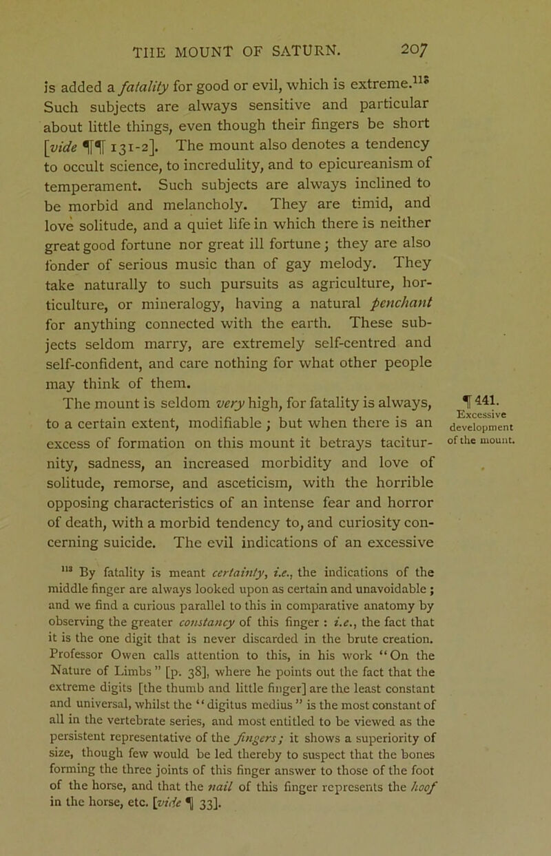 is added a fatality for good or evil, which is extreme.11* Such subjects are always sensitive and particular about little things, even though their fingers be short [vide 131-2]. The mount also denotes a tendency to occult science, to incredulity, and to epicureanism of temperament. Such subjects are always inclined to be morbid and melancholy. They are timid, and love solitude, and a quiet life in which there is neither great good fortune nor great ill fortune; they are also fonder of serious music than of gay melody. They take naturally to such pursuits as agriculture, hor- ticulture, or mineralogy, having a natural penchant for anything connected with the earth. These sub- jects seldom marry, are extremely self-centred and self-confident, and care nothing for what other people may think of them. The mount is seldom very high, for fatality is always, to a certain extent, modifiable ; but when there is an excess of formation on this mount it betrays tacitur- nity, sadness, an increased morbidity and love of solitude, remorse, and asceticism, with the horrible opposing characteristics of an intense fear and horror of death, with a morbid tendency to, and curiosity con- cerning suicide. The evil indications of an excessive 113 By fatality is meant certainty, i.e., the indications of the middle finger are always looked upon as certain and unavoidable ; and we find a curious parallel to this in comparative anatomy by observing the greater constancy of this finger : i.e., the fact that it is the one digit that is never discarded in the brute creation. Professor Owen calls attention to this, in his work “On the Nature of Limbs ” [p. 38], where he points out the fact that the extreme digits [the thumb and little finger] are the least constant and universal, whilst the “digitus medius ” is the most constant of all in the vertebrate series, and most entitled to be viewed as the persistent representative of the fingers; it shows a superiority of size, though few would be led thereby to suspect that the bones forming the three joints of this finger answer to those of the foot of the horse, and that the nail of this finger represents the hoof in the horse, etc. [vide 1 33]. 1441. Excessive development of the mount.