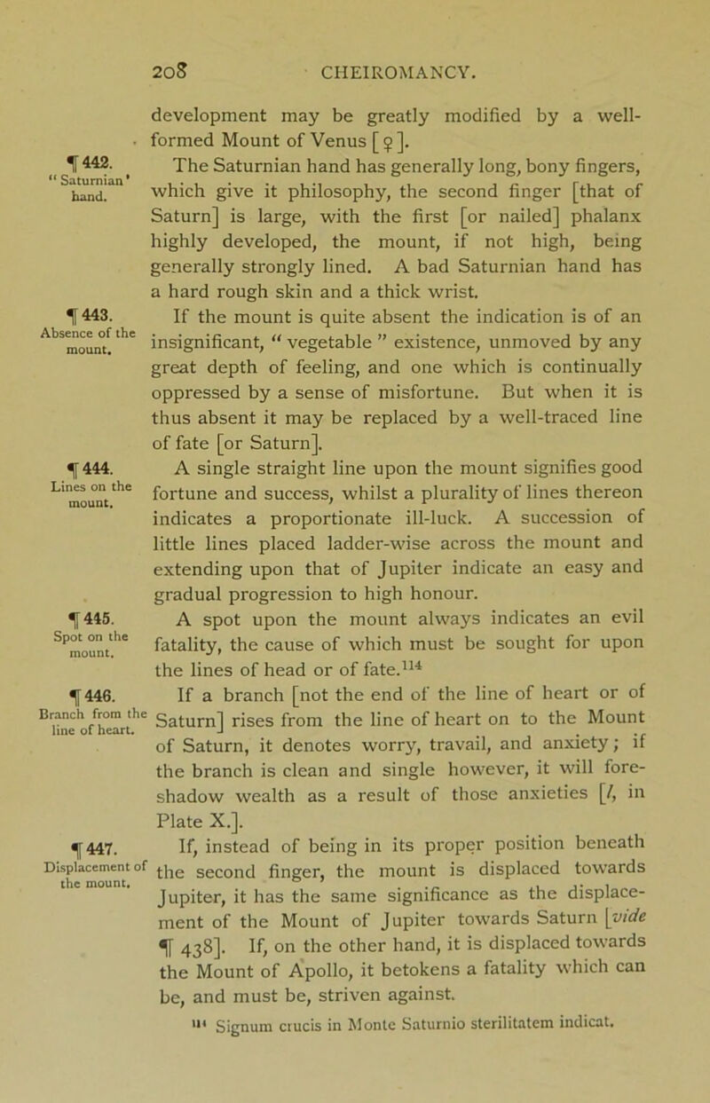 ^442. “ Saturnian' hand. 1443. Absence of the mount. % 444. Lines on the mount. ^445. Spot on the mount. f 446. Branch from the line of heart. f 447. Displacement of the mount. development may be greatly modified by a well- formed Mount of Venus [ <j> ]. The Saturnian hand has generally long, bony fingers, which give it philosophy, the second finger [that of Saturn] is large, with the first [or nailed] phalanx highly developed, the mount, if not high, being generally strongly lined. A bad Saturnian hand has a hard rough skin and a thick wrist. If the mount is quite absent the indication is of an insignificant, “ vegetable ” existence, unmoved by any great depth of feeling, and one which is continually oppressed by a sense of misfortune. But when it is thus absent it may be replaced by a well-traced line of fate [or Saturn]. A single straight line upon the mount signifies good fortune and success, whilst a plurality of lines thereon indicates a proportionate ill-luck. A succession of little lines placed ladder-wise across the mount and extending upon that of Jupiter indicate an easy and gradual progression to high honour. A spot upon the mount always indicates an evil fatality, the cause of which must be sought for upon the lines of head or of fate.114 If a branch [not the end of the line of heart or of Saturn] rises from the line of heart on to the Mount of Saturn, it denotes worry, travail, and anxiety; if the branch is clean and single however, it will fore- shadow wealth as a result of those anxieties [/, in Plate X.]. If, instead of being in its proper position beneath the second finger, the mount is displaced towards Jupiter, it has the same significance as the displace- ment of the Mount of Jupiter towards Saturn \yide f 438]. If, on the other hand, it is displaced towards the Mount of Apollo, it betokens a fatality which can be, and must be, striven against. m Signum crucis in Monte Saturnio sterilitatem indicat.