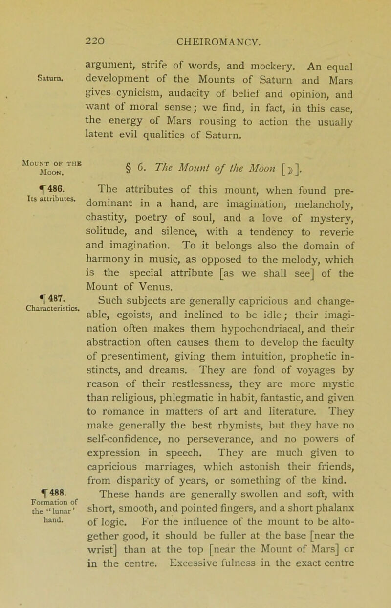 Saturn. Mount of the Moon. I486. Its attributes. f 487. Characteristics. ^ 488. Formation of the “ lunar' hand. argument, strife of words, and mockery. An equal development of the Mounts of Saturn and Mars gives cynicism, audacity of belief and opinion, and want of moral sense; we find, in fact, in this case, the energy of Mars rousing to action the usually latent evil qualities of Saturn. § 6. The Mount of the Moon [ ]. The attributes of this mount, when found pre- dominant in a hand, are imagination, melancholy, chastity, poetry of soul, and a love of mystery, solitude, and silence, with a tendency to reverie and imagination. To it belongs also the domain of harmony in music, as opposed to the melody, which is the special attribute [as we shall see] of the Mount of Venus. Such subjects are generally capricious and change- able, egoists, and inclined to be idle; their imagi- nation often makes them hypochondriacal, and their abstraction often causes them to develop the faculty of presentiment, giving them intuition, prophetic in- stincts, and dreams. They are fond of voyages by reason of their restlessness, they are more mystic than religious, phlegmatic in habit, fantastic, and given to romance in matters of art and literature. They make generally the best rhymists, but they have no self-confidence, no perseverance, and no powers of expression in speech. They are much given to capricious marriages, which astonish their friends, from disparity of years, or something of the kind. These hands are generally swollen and soft, with short, smooth, and pointed fingers, and a short phalanx of logic. For the influence of the mount to be alto- gether good, it should be fuller at the base [near the wrist] than at the top [near the Mount of Mars] cr in the centre. Excessive fulness in the exact centre