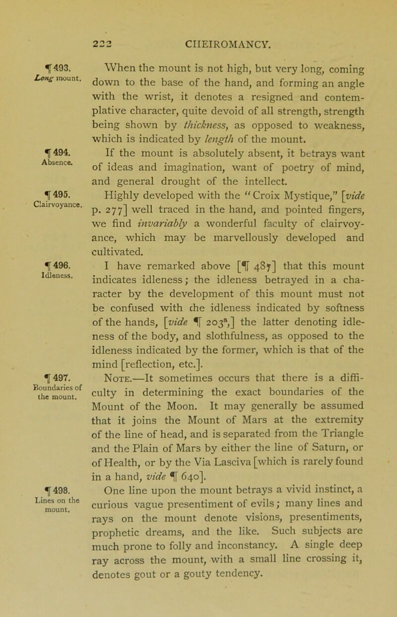 1493. Long mount. 1494. Absence. 1495. Clairvoyance. 1496. Idleness. 1497. Boundaries of the mount. 1498. Lines on the mount. When the mount is not high, but very long, coming down to the base of the hand, and forming an angle with the wrist, it denotes a resigned and contem- plative character, quite devoid of all strength, strength being shown by thickness, as opposed to weakness, which is indicated by length of the mount. If the mount is absolutely absent, it betrays want of ideas and imagination, want of poetry of mind, and general drought of the intellect. Highly developed with the “ Croix Mystique,” [vide p. 277] well traced in the hand, and pointed fingers, we find invariably a wonderful faculty of clairvoy- ance, which may be marvellously developed and cultivated. I have remarked above [if 487] that this mount indicates idleness; the idleness betrayed in a cha- racter by the development of this mount must not be confused with the idleness indicated by softness of the hands, [vide 203%] the latter denoting idle- ness of the body, and slothfulness, as opposed to the idleness indicated by the former, which is that of the mind [reflection, etc.]. Note.—It sometimes occurs that there is a diffi- culty in determining the exact boundaries of the Mount of the Moon. It may generally be assumed that it joins the Mount of Mars at the extremity of the line of head, and is separated from the Triangle and the Plain of Mars by either the line of Saturn, or of Plealth, or by the Via Lasciva [which is rarely found in a hand, vide *|[ 640]. One line upon the mount betrays a vivid instinct, a curious vague presentiment of evils; many lines and rays on the mount denote visions, presentiments, prophetic dreams, and the like. Such subjects are much prone to folly and inconstancy. A single deep ray across the mount, with a small line crossing it, denotes gout or a gouty tendency.