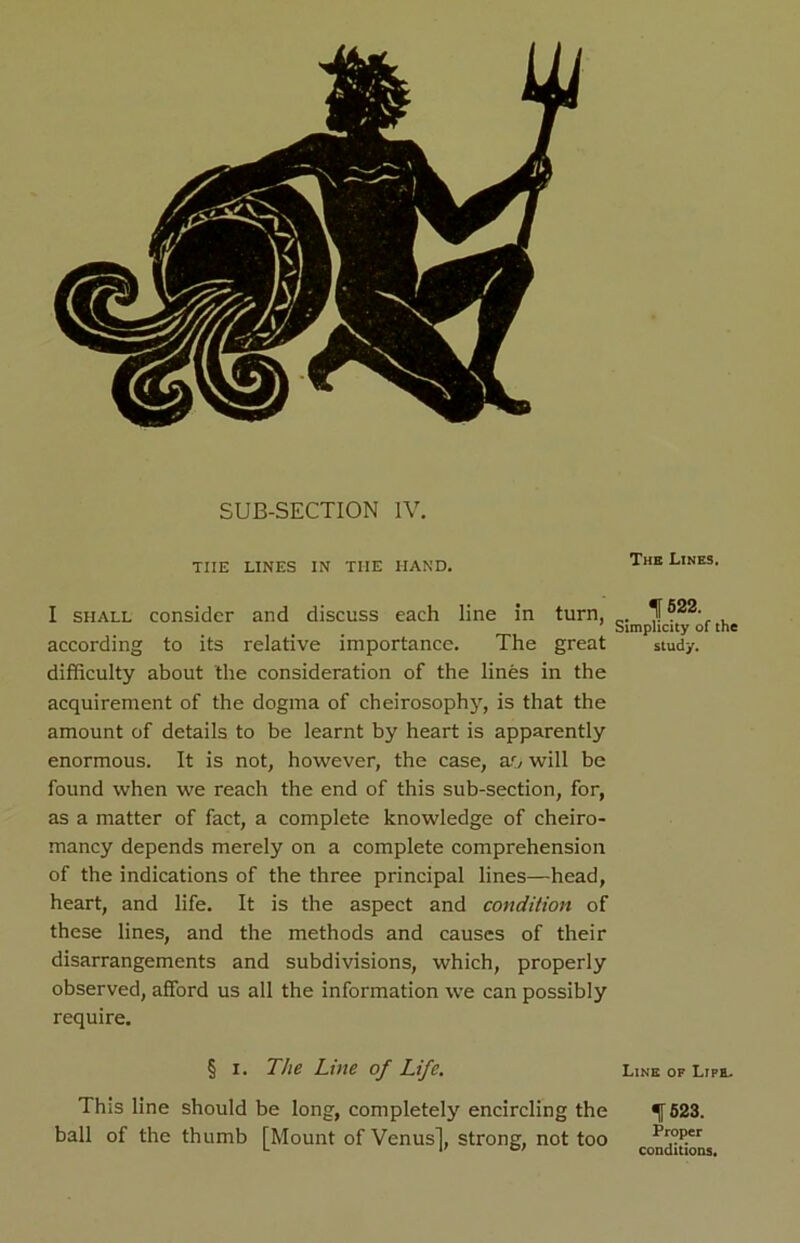 SUB-SECTION IV. THE LINES IN THE HAND. The L,NESi I shall consider and discuss each line in turn, Simplicity of the according to its relative importance. The great study, difficulty about the consideration of the lines in the acquirement of the dogma of cheirosophy, is that the amount of details to be learnt by heart is apparently enormous. It is not, however, the case, ao will be found when we reach the end of this sub-section, for, as a matter of fact, a complete knowledge of cheiro- mancy depends merely on a complete comprehension of the indications of the three principal lines—head, heart, and life. It is the aspect and condition of these lines, and the methods and causes of their disarrangements and subdivisions, which, properly observed, afford us all the information we can possibly require. § i. The Line of Life. Line of Lipe. This line should be long, completely encircling the ball of the thumb [Mount of Venus], strong, not too 1523. Proper conditions.