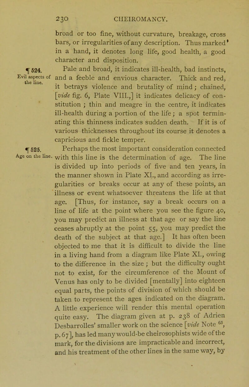 broad or too fine, without curvature, breakage, cross bars, or irregularities of any description. Thus marked * in a hand, it denotes long life, good health, a good character and disposition. ^[524. Pale and broad, it indicates ill-health, bad instincts, Evil aspects of and a feeble and envious character. Thick and red, the line. . . it betrays violence and brutality of mind; chained, [vide fig. 6, Plate VIII.,] it indicates delicacy of con- stitution ; thin and meagre in the centre, it indicates ill-health during a portion of the life; a spot termin- ating this thinness indicates sudden death. If it is of various thicknesses throughout its course it denotes a capricious and fickle temper. ^[525. Perhaps the most important consideration connected Age on the line. with this line is the determination of age. The line is divided up into periods of five and ten years, in the manner shown in Plate XI., and according as irre- gularities or breaks occur at any of these points, an illness or event whatsoever threatens the life at that age. [Thus, for instance, say a break occurs on a line of life at the point where you see the figure 40, you may predict an illness at that age or say the line ceases abruptly at the point 5 5, you may predict the death of the subject at that age.] It has often been objected to me that it is difficult to divide the line in a living hand from a diagram like Plate XI., owing to the difference in the size; but the difficulty ought not to exist, for the circumference of the Mount of Venus has only to be divided [mentally] into eighteen equal parts, the points of division of which should be taken to represent the ages indicated on the diagram. A little experience will render this mental operation quite easy. The diagram given at p. 238 of Adrien Desbarrolles’ smaller work on the science [vide Note 65, p. 67], has led many would-be cheirosophists wide of the mark, for the divisions are impracticable and incorrect, and his treatment of the other lines in the same way, by