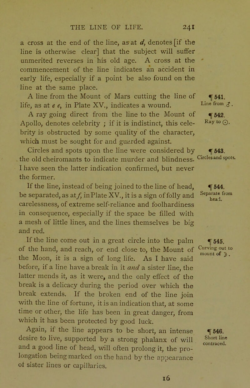 a cross at the end of the line, as at d, denotes [if the line is otherwise clear] that the subject will suffer unmerited reverses in his old age. A cross at the commencement of the line indicates an accident in early life, especially if a point be also found on the line at the same place. A line from the Mount of Mars cutting the line of life, as at e e, in Plate XV., indicates a wound. A ray going direct from the line to the Mount of Apollo, denotes celebrity ; if it is indistinct, this cele- brity is obstructed by some quality of the character, which must be sought for and guarded against. Circles and spots upon the line were considered by the old cheiromants to indicate murder and blindness. I have seen the latter indication confirmed, but never the former. If the line, instead of being joined to the line of head, be separated, as at/, in Plate XV., it is a sign of folly and carelessness, of extreme self-reliance and foolhardiness in consequence, especially if the space be filled with a mesh of little lines, and the lines themselves be big and red. If the line come out in a great circle into the palm of the hand, and reach, or end close to, the Mount of the Moon, it is a sign of long life. As I have said before, if a line have a break in it and a sister line, the latter mends it, as it were, and the only effect of the break is a delicacy during the period over which the break extends. If the broken end of the line join with the line of fortune, it is an indication that, at some time or other, the life has been in great danger, from which it has been protected by good luck. Again, if the line appears to be short, an intense desire to live, supported by a strong phalanx of will and a good line of head, will often prolong it, the pro- longation being marked on the hand by the appearance of sister lines or capillaries. 16 1541. Line from g . f542. Ray to Q. 1543. Circles and spots. f 544. Separate from heal. f 545. Curving out to mount of j). % 546. Short line contraced.