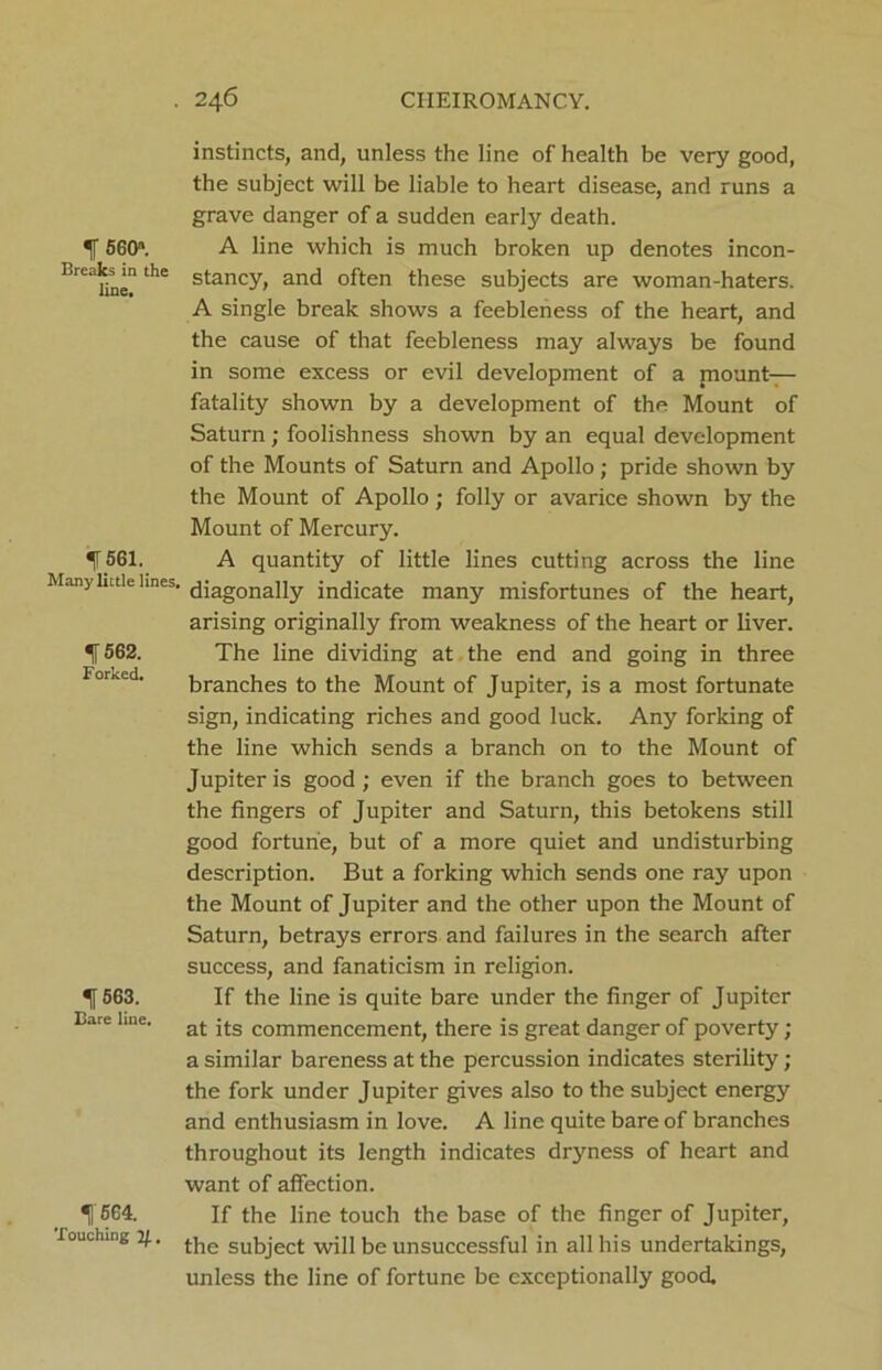 instincts, and, unless the line of health be very good, the subject will be liable to heart disease, and runs a grave danger of a sudden early death. *f 56011. A line which is much broken up denotes incon- BrC Unethe stancy> an<3 often these subjects are woman-haters. A single break shows a feebleness of the heart, and the cause of that feebleness may always be found in some excess or evil development of a mount- fatality shown by a development of the Mount of Saturn; foolishness shown by an equal development of the Mounts of Saturn and Apollo ; pride shown by the Mount of Apollo; folly or avarice shown by the Mount of Mercury. IT 561. A quantity of little lines cutting across the line Many liaie lines. diagonaiiy indicate many misfortunes of the heart, arising originally from weakness of the heart or liver. 562. The line dividing at the end and going in three For^d. branches to the Mount of Jupiter, is a most fortunate sign, indicating riches and good luck. Any forking of the line which sends a branch on to the Mount of Jupiter is good; even if the branch goes to between the fingers of Jupiter and Saturn, this betokens still good fortune, but of a more quiet and undisturbing description. But a forking which sends one ray upon the Mount of Jupiter and the other upon the Mount of Saturn, betrays errors and failures in the search after success, and fanaticism in religion. ^[563. If the line is quite bare under the finger of Jupiter Bare line. at its commencement, there is great danger of poverty; a similar bareness at the percussion indicates sterility; the fork under Jupiter gives also to the subject energy and enthusiasm in love. A line quite bare of branches throughout its length indicates dryness of heart and want of affection. ^1'664. If the line touch the base of the finger of Jupiter, Touching 4. (.jle subject wj]i be unsuccessful in all his undertakings, unless the line of fortune be exceptionally good.