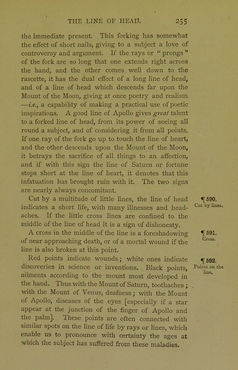 the immediate present. This forking has somewhat the effefct of short nails, giving to a subject a love of controversy and argument. If the rays or “ prongs ” of the fork are so long that one extends right across the hand, and the other comes well down to the rascette, it has the dual effect of a long line of head, and of a line of head which descends far upon the Mount of the Moon, giving at once poetry and realism —i.e.t a capability of making a practical use of poetic inspirations. A good line of Apollo gives great talent to a forked line of head, from its power of seeing all round a subject, and of considering it from all points. If one ray of the fork go up to touch the line of heart, and the other descends upon the Mount of the Moon, it betrays the sacrifice of all things to an affection, and if with this sign the line of Saturn or fortune stops short at the line of heart, it denotes that this infatuation has brought ruin with it. The two signs are nearly always concomitant. Cut by a multitude of little lines, the line of head indicates a short life, with many illnesses and head- aches. If the little cross lines are confined to the middle of the line of head it is a sign of dishonesty. A cross in the middle of the line is a foreshadowing of near approaching death, or of a mortal wound if the line is also broken at this point. Red points indicate wounds; white ones indicate discoveries in science or inventions. Black points, ailments according to the mount most developed in the hand. Thus with the Mount of Saturn, toothaches ; with the Mount of Venus, deafness; with the Mount of Apollo, diseases of the eyes [especially if a star appear at the junction of the finger of Apollo and the palm]. These points are often connected with similar spots on the line of life by rays or lines, which enable us to pronounce with certainty the ages at which the subject has suffered from these maladies. 1 590. Cut by lines. 1591. Cross. 1592. Points on the line.