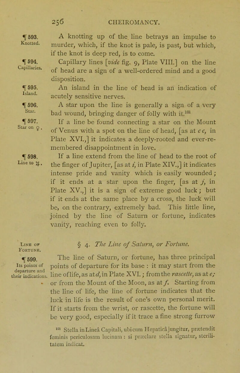 f 593. Knotted. f 694. Capillaries. f 595. Island. f 596. Star. f597. Star on £ , If 598. Line to if., Line of Fortune. % 599. Its points of departure and their indications. A knotting up of the. line betrays an impulse to murder, which, if the knot is pale, is past, but which, if the knot is deep red, is to come. Capillary lines [vide fig. 9, Plate VIII.] on the line of head are a sign of a well-ordered mind and a good disposition. An island in the line of head is an indication of acutely sensitive nerves. A star upon the line is generally a sign of a very bad wound, bringing danger of folly with it.121 If a line be found connecting a star on the Mount of Venus with a spot on the line of head, [as at cc, in Plate XVI.,] it indicates a deeply-rooted and ever-re- membered disappointment in love. If a line extend from the line of head to the root of the finger of Jupiter, [as at z, in Plate XIV.,] it indicates intense pride and vanity which is easily wounded ; if it ends at a star upon the finger, [as at j, in Plate XV.,] it is a sign of extreme good luck; but if it ends at the same place by a cross, the luck will be, on the contrary, extremely bad. This little line, joined by the line of Saturn or fortune, indicates vanity, reaching even to foil}'. § 4. The Line of Saturn, or Fortune. The line of Saturn, or fortune, has three principal points of departure for its base : it may start from the line of life, as ate/, in Plate XVI.; from the rascettc, as at e; or from the Mount of the Moon, as at /. Starting from the line of life, the line of fortune indicates that the luck in life is the result of one’s own personal merit. If it starts from the wrist, or rascette, the fortune will be very good, especially if it trace a fine strong furrow 121 Stella inLinea Capitali, ubicum Hepaticajungitur, prselendit feminis periculosam lucinam : si prxclare stclla signatur, stcrili- tatem indicat.