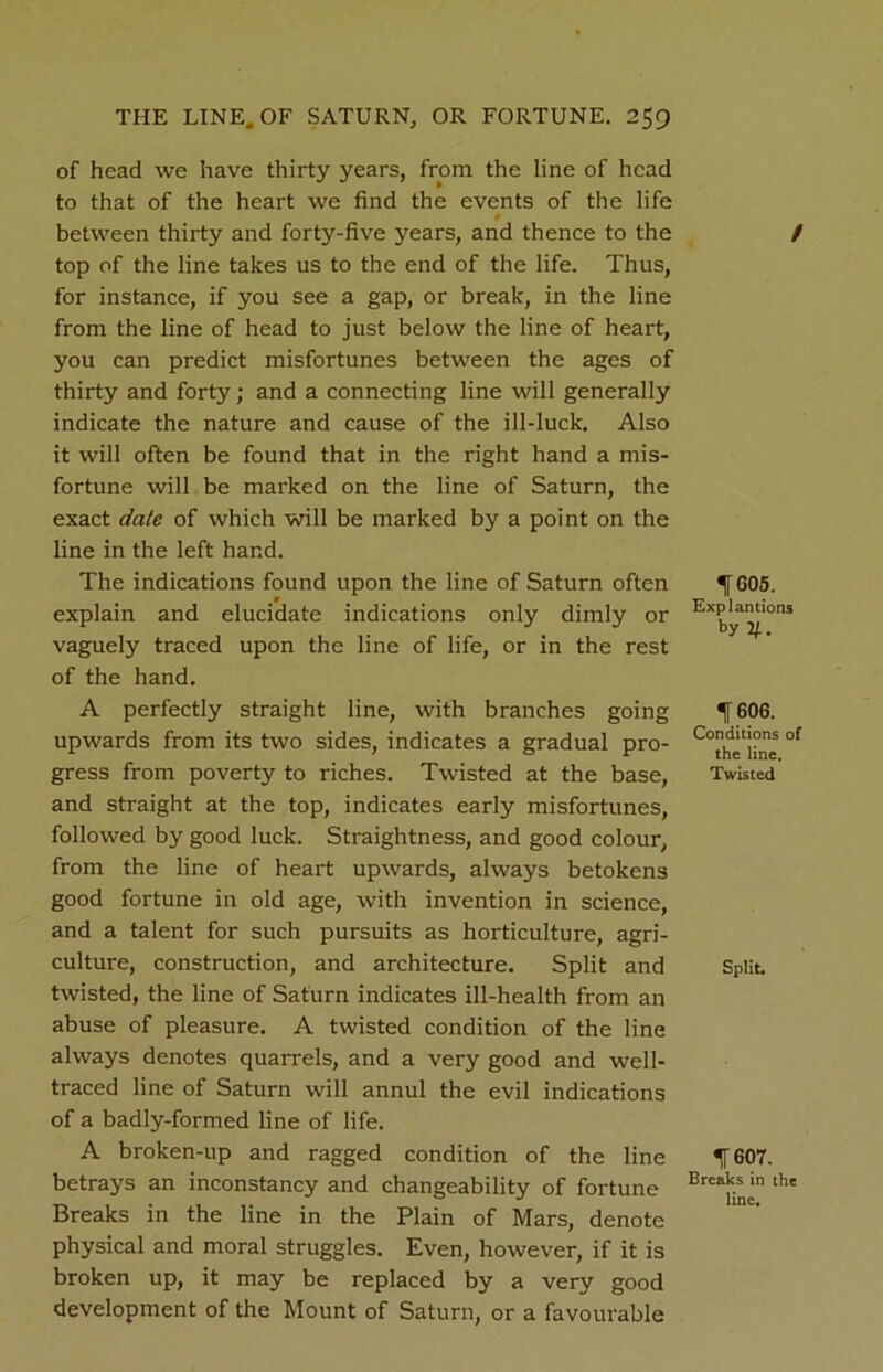 of head we have thirty years, from the line of head to that of the heart we find the events of the life 0 between thirty and forty-five years, and thence to the top of the line takes us to the end of the life. Thus, for instance, if you see a gap, or break, in the line from the line of head to just below the line of heart, you can predict misfortunes between the ages of thirty and forty; and a connecting line will generally indicate the nature and cause of the ill-luck. Also it will often be found that in the right hand a mis- fortune will be marked on the line of Saturn, the exact date of which will be marked by a point on the line in the left hand. The indications found upon the line of Saturn often explain and elucidate indications only dimly or vaguely traced upon the line of life, or in the rest of the hand. A perfectly straight line, with branches going upwards from its two sides, indicates a gradual pro- gress from poverty to riches. Twisted at the base, and straight at the top, indicates early misfortunes, followed by good luck. Straightness, and good colour, from the line of heart upwards, always betokens good fortune in old age, with invention in science, and a talent for such pursuits as horticulture, agri- culture, construction, and architecture. Split and twisted, the line of Saturn indicates ill-health from an abuse of pleasure. A twisted condition of the line always denotes quarrels, and a very good and well- traced line of Saturn will annul the evil indications of a badly-formed line of life. A broken-up and ragged condition of the line betrays an inconstancy and changeability of fortune Breaks in the line in the Plain of Mars, denote physical and moral struggles. Even, however, if it is broken up, it may be replaced by a very good development of the Mount of Saturn, or a favourable / 1605. Explantions by V-. 1606. Conditions of the line. Twisted Split. f 607. Breaks in the line.