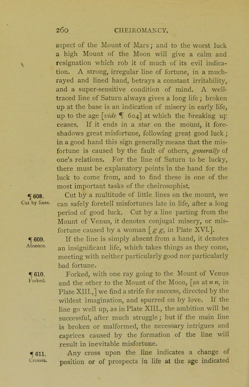 1 608. Cut by lines. If 609. Absence. 1610. Forked. t 611. Crosses. aspect of the Mount of Mars; and to the worst luck a high Mount of the Moon will give a calm and resignation which rob it of much of its evil indica- tion. A strong, irregular line of fortune, in a much- rayed and lined hand, betrays a constant irritability, and a super-sensitive condition of mind. A well- traced line of Saturn always gives a long life; broken up at the base is an indication of misery in early life, up to the age [vide 1 604] at which the breaking up ceases. If it ends in a star on the mount, it fore- shadows great misfortune, following great good luck ; in a good hand this sign generally means that the mis- fortune is caused by the fault of others, generally of one’s relations. For the line of Saturn to be lucky, there must be explanatory points in the hand for the luck to come from, and to find these is one of the most important tasks of the cheirosophist. Cut by a multitude of little lines on the mount, we can safely foretell misfortunes late in life, after a long period of good luck. Cut by a line parting from the Mount of Venus, it denotes conjugal misery, or mis- fortune caused by a woman [£•£■, in Plate XVI.]. If the line is simply absent from a hand, it denotes an insignificant life, which takes things as they come, meeting with neither particularly good nor particularly bad fortune. Forked, with one ray going to the Mount of Venus and the other to the Mount of the Moon, [as at 11 n, in Plate XIII.,] we find a strife for success, directed by the wildest imagination, and spurred on by love. If the line go well up, as in Plate XIII., the ambition will be successful, after much struggle; but if the main line is broken or malformed, the necessary intrigues and caprices caused by the formation of the line will result in inevitable misfortune. Any cross upon the line indicates a change of position or of prospects in life at the age indicated