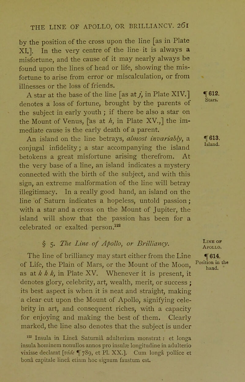 by the position of the cross upon the line [as in Plate XI.]. In the very centre of the line it is always a misfortune, and the cause of it may nearly always be found upon the lines of head or life, showing the mis- fortune to arise from error or miscalculation, or from illnesses or the loss of friends. A star at the base of the line [as at jt in Plate XIV.] denotes a loss of fortune, brought by the parents of the subject in early youth ; if there be also a star on the Mount of Venus, [as at h, in Plate XV.,] the im- mediate cause is the early death of a parent. An island on the line betrays, almost invariably, a conjugal infidelity; a star accompanying the island betokens a great misfortune arising therefrom. At the very base of a line, an island indicates a mystery connected with the birth of the subject, and with this sign, an extreme malformation of the line will betray illegitimacy. In a really good hand, an island on the line of Saturn indicates a hopeless, untold passion; with a star and a cross on the Mount of Jupiter, the island will show that the passion has been for a celebrated or exalted person.122 § 5. The Line of Apollo, or Brilliancy. The line of brilliancy may start either from the Line of Life, the Plain of Mars, or the Mount of the Moon, as at k k k, in Plate XV. Whenever it is present, it denotes glory, celebrity, art, wealth, merit, or success ; its best aspect is when it is neat and straight, making a clear cut upon the Mount of Apollo, signifying cele- brity in art, and consequent riches, with a capacity for enjoying and making the best of them. Clearly marked, the line also denotes that the subject is under m Insula in Lined Saturnid adulterium monstrat : et longa insula hominem nonullos annos pro insulas longitudine in adulterio vixisse declarat [vide *([ 789, et PI. XX.]. Cum longa pollice et bona capitale lined etiam hoc signum faustum est. ^ 612. Stars. 613. Island. Line of Al'OLLO. IT 614. Position in the hand.