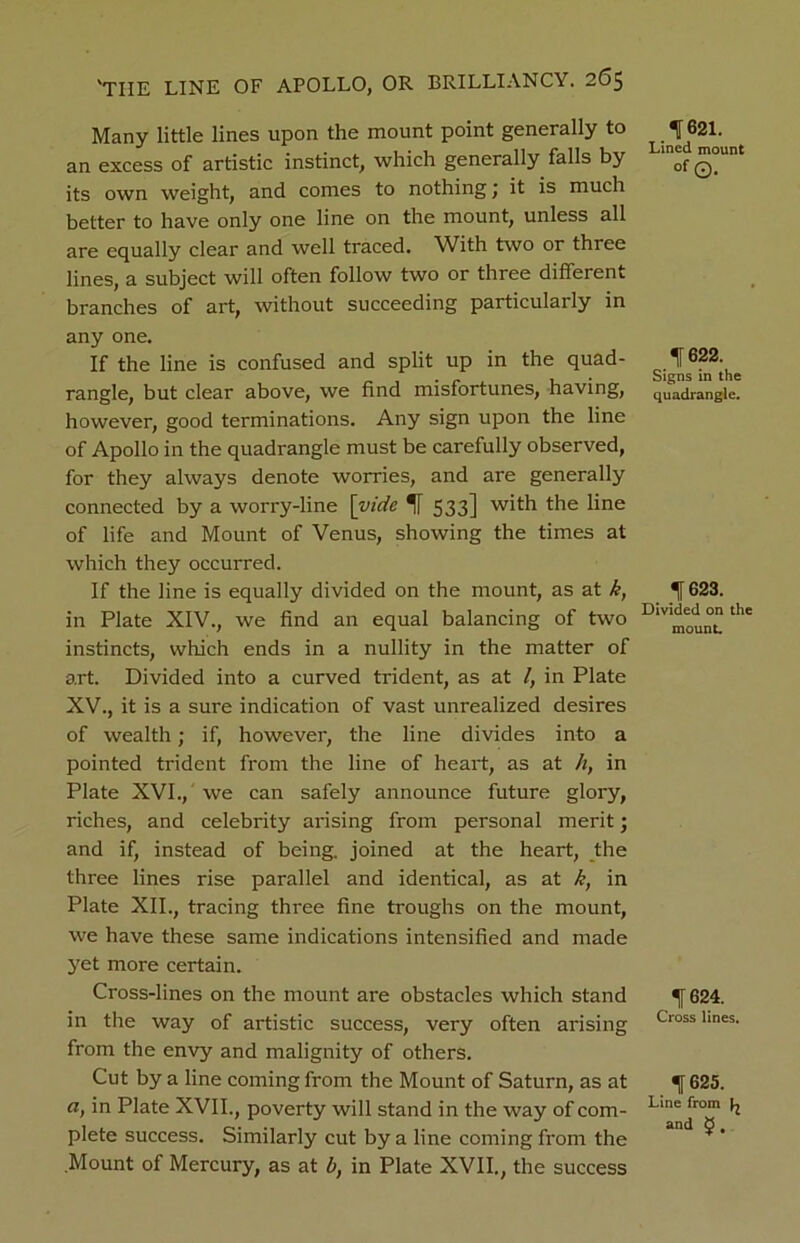 Many little lines upon the mount point generally to an excess of artistic instinct, which generally falls by its own weight, and comes to nothing j it is much better to have only one line on the mount, unless all are equally clear and well traced. With two or three lines, a subject will often follow two or three different branches of art, without succeeding particularly in any one. If the line is confused and split up in the quad- rangle, but clear above, we find misfortunes, having, however, good terminations. Any sign upon the line of Apollo in the quadrangle must be carefully observed, for they always denote worries, and are generally connected by a worry-line [vide If 533] with the line of life and Mount of Venus, showing the times at which they occurred. If the line is equally divided on the mount, as at k, in Plate XIV., we find an equal balancing of two instincts, which ends in a nullity in the matter of art. Divided into a curved trident, as at l, in Plate XV., it is a sure indication of vast unrealized desires of wealth; if, however, the line divides into a pointed trident from the line of heart, as at h, in Plate XVI., we can safely announce future glory, riches, and celebrity arising from personal merit; and if, instead of being, joined at the heart, the three lines rise parallel and identical, as at k, in Plate XII., tracing three fine troughs on the mount, we have these same indications intensified and made yet more certain. Cross-lines on the mount are obstacles which stand in the way of artistic success, very often arising from the envy and malignity of others. Cut by a line coming from the Mount of Saturn, as at a, in Plate XVII., poverty will stand in the way of com- plete success. Similarly cut by a line coming from the Mount of Mercury, as at b, in Plate XVII., the success 11621. Lined mount °f ©. If 622. Signs in the quadrangle. 1623. Divided on the mount. If 624. Cross lines. 625. Line from ^ and J ,