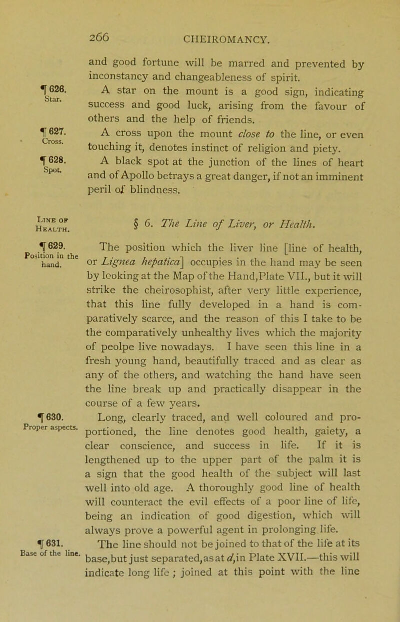 ^626. Star. f627. Cross. f628. Spot. Line oe Health. 1629. Position in the hand. 1630. Proper aspects. 1631. Ease of the line. and good fortune will be marred and prevented by inconstancy and changeableness of spirit. A star on the mount is a good sign, indicating success and good luck, arising from the favour of others and the help of friends. A cross upon the mount close to the line, or even touching it, denotes instinct of religion and piety. A black spot at the junction of the lines of heart and of Apollo betrays a great danger, if not an imminent peril of blindness. § 6. The Line of Liver, or Health. The position which the liver line [line of health, or Lignea hepatica\ occupies in the hand may be seen by looking at the Map of the Hand,Plate VII., but it will strike the cheirosophist, after very little experience, that this line fully developed in a hand is com- paratively scarce, and the reason of this I take to be the comparatively unhealthy lives which the majority of peolpe live nowadays. I have seen this line in a fresh young hand, beautifully traced and as clear as any of the others, and watching the hand have seen the line break up and practically disappear in the course of a few years. Long, clearly traced, and well coloured and pro- portioned, the line denotes good health, gaiety, a clear conscience, and success in life. If it is lengthened up to the upper part of the palm it is a sign that the good health of the subject will last well into old age. A thoroughly good line of health will counteract the evil effects of a poor line of life, being an indication of good digestion, which will always prove a powerful agent in prolonging life. The line should not be joined to that of the life at its base,but just separated,as at d,in Plate XVII.—this will indicate long life; joined at this point with the line