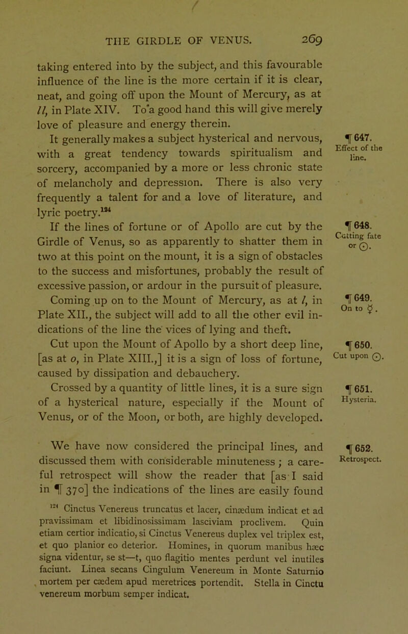 taking entered into by the subject, and this favourable influence of the line is the more certain if it is clear, neat, and going off upon the Mount of Mercury, as at 11, in Plate XIV. To’a good hand this will give merely love of pleasure and energy therein. It generally makes a subject hysterical and nervous, with a great tendency towards spiritualism and sorcery, accompanied by a more or less chronic state of melancholy and depression. There is also very frequently a talent for and a love of literature, and lyric poetry.1*4 If the lines of fortune or of Apollo are cut by the Girdle of Venus, so as apparently to shatter them in two at this point on the mount, it is a sign of obstacles to the success and misfortunes, probably the result of excessive passion, or ardour in the pursuit of pleasure. Coming up on to the Mount of Mercury, as at /, in Plate XII., the subject will add to all the other evil in- dications of the line the vices of lying and theft. Cut upon the Mount of Apollo by a short deep line, [as at o, in Plate XIII.,] it is a sign of loss of fortune, caused by dissipation and debauchery. Crossed by a quantity of little lines, it is a sure sign of a hysterical nature, especially if the Mount of Venus, or of the Moon, or both, are highly developed. We have now considered the principal lines, and discussed them with considerable minuteness ; a care- ful retrospect will show the reader that [as I said in 370] the indications of the lines are easily found 124 Cinctus Venereus truncatus et lacer, cinaedum indicat et ad pravissimam et libidinosissimam lasciviam proclivem. Quin etiam certior indicatio, si Cinctus Venereus duplex vel triplex est, et quo planior eo deterior. Homines, in quorum manibus haec signa videntur, se st—t, quo flagitio mentes perdunt vel inutiles faciunt. Linea secans Cingulum Venereum in Monte Satumio mortem per cxdem apud meretrices portendit. Stella in Cinctu venereum morbum semper indicat. 1 647. Effect of the line. 1648. Cutting fate or©. 1649. On to ^ . 1650. Cut upon Q. 1651. Hysteria. 1652. Retrospect.